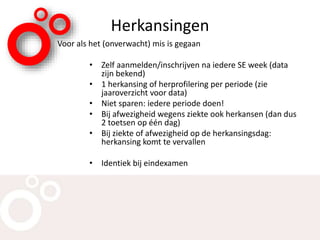 Herkansingen
Voor als het (onverwacht) mis is gegaan
• Zelf aanmelden/inschrijven na iedere SE week (data
zijn bekend)
• 1 herkansing of herprofilering per periode (zie
jaaroverzicht voor data)
• Niet sparen: iedere periode doen!
• Bij afwezigheid wegens ziekte ook herkansen (dan dus
2 toetsen op één dag)
• Bij ziekte of afwezigheid op de herkansingsdag:
herkansing komt te vervallen
• Identiek bij eindexamen
 