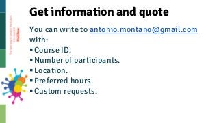 You can write to antonio.montano@gmail.com
with:
§Course ID.
§Number of participants.
§Location.
§Preferred hours.
§Custom...