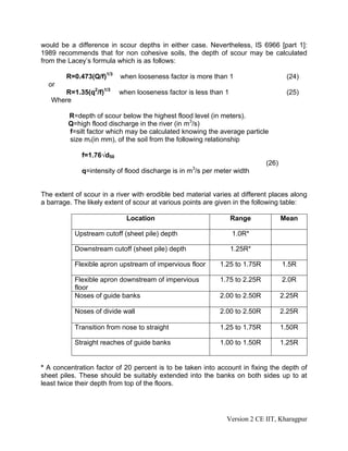 would be a difference in scour depths in either case. Nevertheless, IS 6966 [part 1]:
1989 recommends that for non cohesive soils, the depth of scour may be calculated
from the Lacey’s formula which is as follows:
R=0.473(Q/f)1/3
when looseness factor is more than 1 (24)
or
R=1.35(q2
/f)1/3
when looseness factor is less than 1 (25)
Where
R=depth of scour below the highest flood level (in meters).
Q=high flood discharge in the river (in m3
/s)
f=silt factor which may be calculated knowing the average particle
size mr(in mm), of the soil from the following relationship
f=1.76√d50
(26)
q=intensity of flood discharge is in m3
/s per meter width
The extent of scour in a river with erodible bed material varies at different places along
a barrage. The likely extent of scour at various points are given in the following table:
Location Range Mean
Upstream cutoff (sheet pile) depth 1.0R*
Downstream cutoff (sheet pile) depth 1.25R*
Flexible apron upstream of impervious floor 1.25 to 1.75R 1.5R
Flexible apron downstream of impervious
floor
1.75 to 2.25R 2.0R
Noses of guide banks 2.00 to 2.50R 2.25R
Noses of divide wall 2.00 to 2.50R 2.25R
Transition from nose to straight 1.25 to 1.75R 1.50R
Straight reaches of guide banks 1.00 to 1.50R 1.25R
* A concentration factor of 20 percent is to be taken into account in fixing the depth of
sheet piles. These should be suitably extended into the banks on both sides up to at
least twice their depth from top of the floors.
Version 2 CE IIT, Kharagpur
 