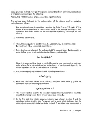 about graphical method, may go through any standard textbook on hydraulic structures
or irrigation engineering as the following:
Asawa, G L (1995) Irrigation Engineering, New Age Publishers
The various steps followed in the determination of the cistern level by analytical
methods are as follows:
1) For any given hydraulic condition, calculate the Total Energy T.E. (=H+ V2
/2g,
where H is the water head above a datum and V is the average velocity) on both
upstream and down stream of the barrage corresponding discharge per unit
width q.
2) Assume a cistern level.
3) Then, the energy above crest level on the upstream, Ef1, is determined as :
Ef1=upstream T.E.L - Assumed cistern level.
4) From the known values of Ef1 and q with 20% concentration, D1 (the depth of
water before jump) is calculated using the following relationship:
Efi = D1+q2/(2gD1
2
)
Here, it is assumed that there is negligible energy loss between the upstream
point where Ef1 is calculated and up to beginning of the hydraulic jump. In the
above equation, g is the acceleration due to gravity.
5) Calculate the pre-jump Froude number Fr1 using the equation :
Fr1
2
=q2
/ (gD1
3
)
6) From the calculated values of D1 and Fr1, the post jump depth (D2) can be
calculated from the following relationship:
D2= D1/2(-1+√1+8 Fr1
2
)
7) The required cistern level for the considered case of hydraulic condition would be
equal to the retrogressed down stream water level minus D2.
8) In the first trial, the initially assumed cistern level chosen in step 2 and the
calculated cistern level in step 7 may not be the same which indicates that the
cistern level assumed initially has to be revised. A few trials may be required to
Version 2 CE IIT, Kharagpur
 