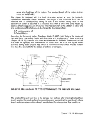 arrive at a final level of the cistern. The required length of the cistern is then
found out as 5(D2-D1).
The cistern is designed with the final dimension arrived at from the hydraulic
calculations mentioned above. However, the length of the horizontal floor can be
reduced with a corresponding saving in cost if the normal steady level of the
downstream water is obtained in a distance less than 5 times the jump height by
addition of some appurtenant structures. The most common is the addition of either one
or a combination of the following to the horizontal downstream floor:
1) A continuous end sill
2) Raised blocks
According to Bureau of Indian Standards Code IS:4997-1968 “Criteria for design of
hydraulic jump type stilling basins with horizontal and sloping apron”, there are many
designs of the appurtenant structures recommended for different Froude numbers of
flow over the spillway and downstream tail water level. As such, the Type1 Indian
standard stilling basin (Figure 16), which is recommended for inflow Froude number
less than 4.5, is suitable for the design of cisterns of barrages.
The length of the upstream floor of the barrage may be fixed after knowing the total floor
length required from sub-surface flow conditions and subtracting the crest length, glacis
length and down stream cistern length as calculated from the surface flow conditions.
Version 2 CE IIT, Kharagpur
 