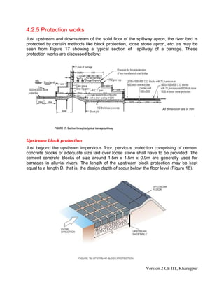 4.2.5 Protection works
Just upstream and downstream of the solid floor of the spillway apron, the river bed is
protected by certain methods like block protection, loose stone apron, etc. as may be
seen from Figure 17 showing a typical section of spillway of a barrage. These
protection works are discussed below:
Upstream block protection
Just beyond the upstream impervious floor, pervious protection comprising of cement
concrete blocks of adequate size laid over loose stone shall have to be provided. The
cement concrete blocks of size around 1.5m x 1.5m x 0.9m are generally used for
barrages in alluvial rivers. The length of the upstream block protection may be kept
equal to a length D, that is, the design depth of scour below the floor level (Figure 18).
Version 2 CE IIT, Kharagpur
 