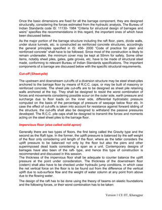 Once the basic dimensions are fixed for all the barrage component, they are designed
structurally, considering the forces estimated from the hydraulic analysis, The Bureau of
Indian Standards code IS: 11130- 1984 “Criteria for structural design of barrages and
weirs” specifies the recommendations in this regard, the important ones of which have
been discussed below.
As the major portion of the barrage structure including the raft floor, piers, divide walls,
under sluice tunnels, etc. is constructed as reinforced concrete structures, accordingly
the general principles specified in IS: 456- 2000 “Code of practice for plain and
reinforced concrete” shall have to be followed. Since most of the construction is likely to
remain underwater, the minimum cover may be kept at 50mm for safety. Some other
items, notably sheet piles, gates, gate groves, etc. have to be made of structural steel
made, conforming to relevant Bureau of Indian Standards specifications. The important
components of a barrage are discussed below with the specific structural requirements.
Cut-off (Sheet-pile)
The upstream and downstream cut-offs of a diversion structure may be steel sheet-piles
anchored to the barrage floor by means of R.C.C. caps, or may be built of masonry or
reinforced concrete. The sheet pile cut-offs are to be designed as sheet pile retaining
walls anchored at the top. They shall be designed to resist the worst combination of
forces and movements considering possible scour on the outer side, earth pressure and
surcharge due to floor loads on the inner side, differential hydrostatic pressure
computed on the basis of the percentage of pressure of seepage below floor etc. In
case the effect of cut-offs is taken into account for resistance against forward sliding of
the structure, the cut-offs shall also be designed to withstand the passive pressures
developed. The R.C.C. pile caps shall be designed to transmit the forces and moments
acting on the steel sheet piles to the barrage floor.
Impervious floor (also called solid apron)
Generally there are two types of floors, the first being called the Gravity type and the
second as the Raft type. In the former, the uplift pressure is balanced by the self weight
of the floor only considering unit length of the floor, where as the latter considers the
uplift pressure to be balanced not only by the floor but also the piers and other
superimposed dead loads considering a span as a unit. Contemporary designs of
barrages have also been of the raft- type, and hence this type of construction is
recommended and discussed in this session.
The thickness of the impervious floor shall be adequate to counter balance the uplift
pressure at the point under consideration. The thickness of the downstream floor
(cistern) shall also have to be checked under hydraulic jump conditions, in which case
the net vertical force on the floor is to be found out from the difference of the vertical
uplift due to sub-surface flow and the weight of water column at any point from above
due to the flowing water.
The design of the raft has to be done using the theory of beams on elastic foundations
and the following forces, or their worst combination has to be taken:
Version 1 CE IIT, Kharagpur
 