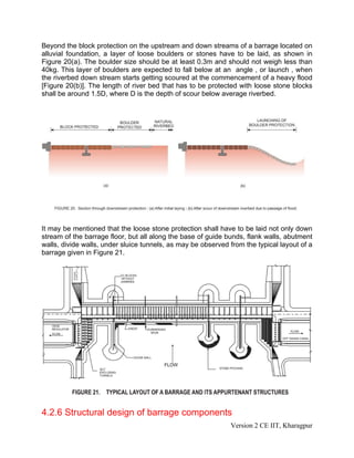 Beyond the block protection on the upstream and down streams of a barrage located on
alluvial foundation, a layer of loose boulders or stones have to be laid, as shown in
Figure 20(a). The boulder size should be at least 0.3m and should not weigh less than
40kg. This layer of boulders are expected to fall below at an angle , or launch , when
the riverbed down stream starts getting scoured at the commencement of a heavy flood
[Figure 20(b)]. The length of river bed that has to be protected with loose stone blocks
shall be around 1.5D, where D is the depth of scour below average riverbed.
It may be mentioned that the loose stone protection shall have to be laid not only down
stream of the barrage floor, but all along the base of guide bunds, flank walls, abutment
walls, divide walls, under sluice tunnels, as may be observed from the typical layout of a
barrage given in Figure 21.
4.2.6 Structural design of barrage components
Version 2 CE IIT, Kharagpur
 