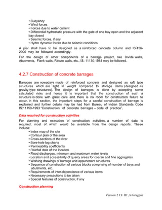 • Buoyancy
• Wind forces
• Forces due to water current
• Differential hydrostatic pressure with the gate of one bay open and the adjacent
bay closed
• Seismic forces, if any
• Hydro dynamic forces due to seismic conditions
A pier shall have to be designed as a reinforced concrete column and IS:456-
2000 may be followed accordingly.
For the design of other components of a barrage project, like Divide walls,
Abutments, Flank walls, Return walls, etc., IS: 11130-1984 may be followed.
4.2.7 Construction of concrete barrages
Barrages are nowadays made of reinforced concrete and designed as raft type
structures which are light in weight compared to storage dams (designed as
gravity-type structures). The design of barrages is done by accepting some
calculated risks and hence it is important that the construction of such a
structure is done with great care and there is no room for construction failure to
occur. In this section, the important steps for a careful construction of barrage is
explained and further details may be had from Bureau of Indian Standards Code
IS:11150-1993 “Construction of concrete barrages – code of practice”.
Data required for construction activities
For planning and execution of construction activities, a number of data is
required, most of which would be available from the design reports. These
include:
• Index map of the site
• Contour plan of the area
• Cross-sections of the river
• Bore-hole log charts
• Permeability coefficients
• Rainfall data of the location
• Flood discharges, minimum and maximum water levels
• Location and accessibility of quarry areas for coarse and fine aggregates
• Working drawings of barrage and appurtenant structures
• Sequence of construction of various blocks comprising of number of bays and
abutments, etc.
• Requirements of inter-dependence of various items
• Necessary precautions to be taken
• Special features of construction, if any
Construction planning
Version 2 CE IIT, Kharagpur
 