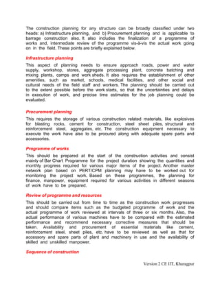 The construction planning for any structure can be broadly classified under two
heads: a) Infrastructure planning, and b) Procurement planning and is applicable to
barrage construction also. It also includes the finalization of a programme of
works and, intermediate review of the programme vis-à-vis the actual work going
on in the field. These points are briefly explained below.
Infrastructure planning
This aspect of planning needs to ensure approach roads, power and water
supply, workshop, stores, aggregate processing plant, concrete batching and
mixing plants, camps and work sheds. It also requires the establishment of other
amenities, such as market, schools, medical facilities, and other social and
cultural needs of the field staff and workers. The planning should be carried out
to the extent possible before the work starts, so that the uncertainties and delays
in execution of work, and precise time estimates for the job planning could be
evaluated.
Procurement planning
This requires the storage of various construction related materials, like explosives
for blasting rocks, cement for construction, steel sheet piles, structural and
reinforcement steel, aggregates, etc. The construction equipment necessary to
execute the work have also to be procured along with adequate spare parts and
accessories.
Programme of works
This should be prepared at the start of the construction activities and consist
mainly of Bar Chart Programme for the project duration showing the quantities and
monthly progress required for various major items of the project. Another master
network plan based on PERT/CPM planning may have to be worked out for
monitoring the project work. Based on these programmes, the planning for
finance, manpower, equipment required for various activities in different seasons
of work have to be prepared.
Review of programme and resources
This should be carried out from time to time as the construction work progresses
and should compare items such as the budgeted programme of work and the
actual programme of work reviewed at intervals of three or six months. Also, the
actual performance of various machines have to be compared with the estimated
performance and recommend necessary corrective measures that should be
taken. Availability and procurement of essential materials like cement,
reinforcement steel, sheet piles, etc. have to be reviewed as well as that for
accessory and spare parts of plant and machinery in use and the availability of
skilled and unskilled manpower.
Sequence of construction
Version 2 CE IIT, Kharagpur
 