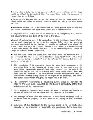 This important activity has to be planned perfectly, since mistakes at this stage
would be difficult to be rectified later. The major items under the sequence of
construction are as follows:
● Layout of the barrage axis as per the approved plan by constructing short
pillars called axis pillars at suitable locations along the line of the axis across
the river.
● Benchmark location has to be established the entire project area to help site
the various components like floor, crest, piers, etc. at proper elevation.
● Temporary access bridge has to be constructed for transporting men, material
and equipment from one bank of the river to the other.
● Layout of cofferdams have to be decided on the site conditions, nature of river
course, and programme of works for the season. Coffer dams are temporary
structures constructed in the riverbed to provide an enclosed area where the
actual construction might be executed. Details of the design of a cofferdam may
be had from Bureau of Indian Standards Code IS:10084-1982(Part1) “Criteria for
design of diversion works: Coffer dams”.
● Once the coffer dams are constructed, the water within the enclosure has to
be dewatered. The Bureau of Indian Standards Code IS:9759-1981 “Guidelines
for dewatering during construction” may be referred for details, but the main
points are noted below:
1. After completion of the excavation above the water table, dewatering of the
foundations have to be commenced by well points or open pumps and the
water table progressively lowered. Well point systems may be suitable for
sandy soils but in silty clay foundations strata open pumps and/or deep well
pump may be preferred. If an impermeable compact shingles-coffle layer is
sand witched between sandy layers in the depth to be excavated, then deep-
well pumps with strainer throughout its depth has to be used.
2. The preliminary requirements of dewatering pumps should be bored on the
inflow to the work area, calculated on the basis of permeability of the strata
and closeness of the water source.
3. During dewatering operation, care should be taken to ensure that there is no
removal of fines from the sub-strata that may weaken the foundation.
4. Any seepage of water from the foundation at local points or springs have to
be taken care of properly so that there is no piping of the foundation
material.
5. Excavation of the foundation to the barrage profile is to be made either
manually or by machines in reasonably dry conditions . During excavation,
Version 2 CE IIT, Kharagpur
 