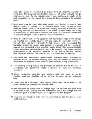 water table should be maintained at a lower level at which the excavation is
being done. The excavated soil should be disposed- off either manually or by
machines, to suite the site requirements . In case machinery is employed, the
final excavation of the lowest layer should be done manually to the specified
depth.
6. Cutoff walls may be steel sheet -piles driven from riverbed in case of non-
bouldery strata of riverbed but in bouldery strata, either concrete or steel
sheet pile cut-offs have to be constructed, both by excavating a trench and then
back filling with sand. For a discussion of the details of steel sheet pile driving
or construction of cutoff walls in trenches the code IS:11150-1993 “Construction
of concrete barrages - code of practice” may be referred to.
7. Once the cut-off walls on the upstream and downstream sides of the barrage
are installed and partially covered with pile caps, the foundation surface of
the raft floor has to be properly leveled, dressed and consolidated. The
foundation should not contain loose pockets or materials and they should be
watered and compacted to the specified relative density. Clay pockets should be
treated as specified by the designer. It has to be ensured that proper drainage
arrangements in the foundation according to the designs including inverted
filter, wherever indicated, are provided and concreting work is taken up.
8. Instruments like piezometers, pressure cells, soil stress meters, tilt meters as
specified should be installed carefully such that the electric or mechanical
connections to a central control panel is least disturbed during construction.
9. The batching, mixing, placing and protection of concrete has to be done in
accordance with IS:456-1978 “Code of practice for plain and reinforced
concrete”.
10. Where mechanical parts like gate guidining rails, gate seals are to be
installed, block outs should be left out so that the parts may be embedded
later.
11. Dowel bars, or if necessary, metal sealing strips should be provided for the
joints between the pile caps and barrage floor.
12. The sequence of construction of barrage bays, silt excluder and piers have
to be done in lifts, starting from the downstream end of the barrage and with
continuous pour in suitable layers, or as specified by the designer.
13. Abutment and flared out walls may be constructed on pile foundations or on
well foundations.
Version 2 CE IIT, Kharagpur
 