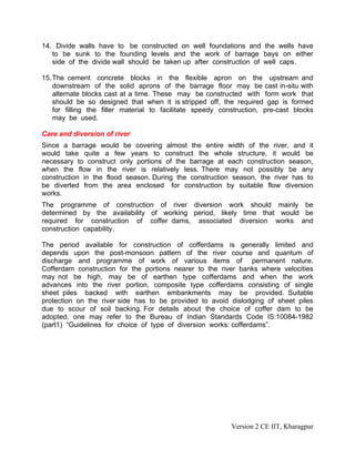 14. Divide walls have to be constructed on well foundations and the wells have
to be sunk to the founding levels and the work of barrage bays on either
side of the divide wall should be taken up after construction of well caps.
15.The cement concrete blocks in the flexible apron on the upstream and
downstream of the solid aprons of the barrage floor may be cast in-situ with
alternate blocks cast at a time. These may be constructed with form work that
should be so designed that when it is stripped off, the required gap is formed
for filling the filler material to facilitate speedy construction, pre-cast blocks
may be used.
Care and diversion of river
Since a barrage would be covering almost the entire width of the river, and it
would take quite a few years to construct the whole structure, it would be
necessary to construct only portions of the barrage at each construction season,
when the flow in the river is relatively less. There may not possibly be any
construction in the flood season. During the construction season, the river has to
be diverted from the area enclosed for construction by suitable flow diversion
works.
The programme of construction of river diversion work should mainly be
determined by the availability of working period, likely time that would be
required for construction of coffer dams, associated diversion works and
construction capability.
The period available for construction of cofferdams is generally limited and
depends upon the post-monsoon pattern of the river course and quantum of
discharge and programme of work of various items of permanent nature.
Cofferdam construction for the portions nearer to the river banks where velocities
may not be high, may be of earthen type cofferdams and when the work
advances into the river portion, composite type cofferdams consisting of single
sheet piles backed with earthen embankments may be provided. Suitable
protection on the river side has to be provided to avoid dislodging of sheet piles
due to scour of soil backing. For details about the choice of coffer dam to be
adopted, one may refer to the Bureau of Indian Standards Code IS:10084-1982
(part1) “Guidelines for choice of type of diversion works: cofferdams”.
Version 2 CE IIT, Kharagpur
 