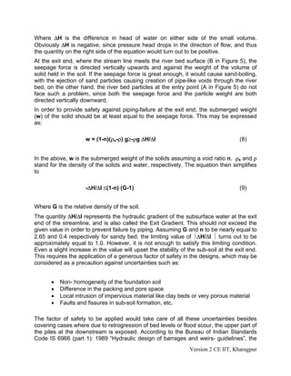 Where ΔH is the difference in head of water on either side of the small volume.
Obviously ΔH is negative, since pressure head drops in the direction of flow, and thus
the quantity on the right side of the equation would turn out to be positive.
At the exit end, where the stream line meets the river bed surface (B in Figure 5), the
seepage force is directed vertically upwards and against the weight of the volume of
solid held in the soil. If the seepage force is great enough, it would cause sand-boiling,
with the ejection of sand particles causing creation of pipe-like voids through the river
bed, on the other hand, the river bed particles at the entry point (A in Figure 5) do not
face such a problem, since both the seepage force and the particle weight are both
directed vertically downward.
In order to provide safety against piping-failure at the exit end, the submerged weight
(w) of the solid should be at least equal to the seepage force. This may be expressed
as:
w = (1-n)(ρs-ρ) g≥-ρg ΔH/Δl (8)
In the above, w is the submerged weight of the solids assuming a void ratio n. ρs and ρ
stand for the density of the solids and water, respectively. The equation then simplifies
to
-ΔH/Δl ≤(1-n) (G-1) (9)
Where G is the relative density of the soil.
The quantity ΔH/Δl represents the hydraulic gradient of the subsurface water at the exit
end of the streamline, and is also called the Exit Gradient. This should not exceed the
given value in order to prevent failure by piping. Assuming G and n to be nearly equal to
2.65 and 0.4 respectively for sandy bed, the limiting value of ⏐ΔH/Δl ⏐ turns out to be
approximately equal to 1.0. However, it is not enough to satisfy this limiting condition.
Even a slight increase in the value will upset the stability of the sub-soil at the exit end.
This requires the application of a generous factor of safety in the designs, which may be
considered as a precaution against uncertainties such as:
• Non- homogeneity of the foundation soil
• Difference in the packing and pore space
• Local intrusion of impervious material like clay beds or very porous material
• Faults and fissures in sub-soil formation, etc.
The factor of safety to be applied would take care of all these uncertainties besides
covering cases where due to retrogression of bed levels or flood scour, the upper part of
the piles at the downstream is exposed. According to the Bureau of Indian Standards
Code IS 6966 (part 1): 1989 “Hydraulic design of barrages and weirs- guidelines”, the
Version 2 CE IIT, Kharagpur
 