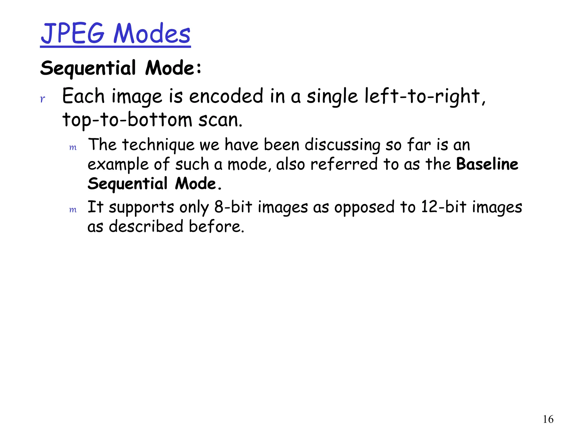 16
JPEG Modes
Sequential Mode:
r Each image is encoded in a single left-to-right,
top-to-bottom scan.
m The technique we have been discussing so far is an
example of such a mode, also referred to as the Baseline
Sequential Mode.
m It supports only 8-bit images as opposed to 12-bit images
as described before.
 