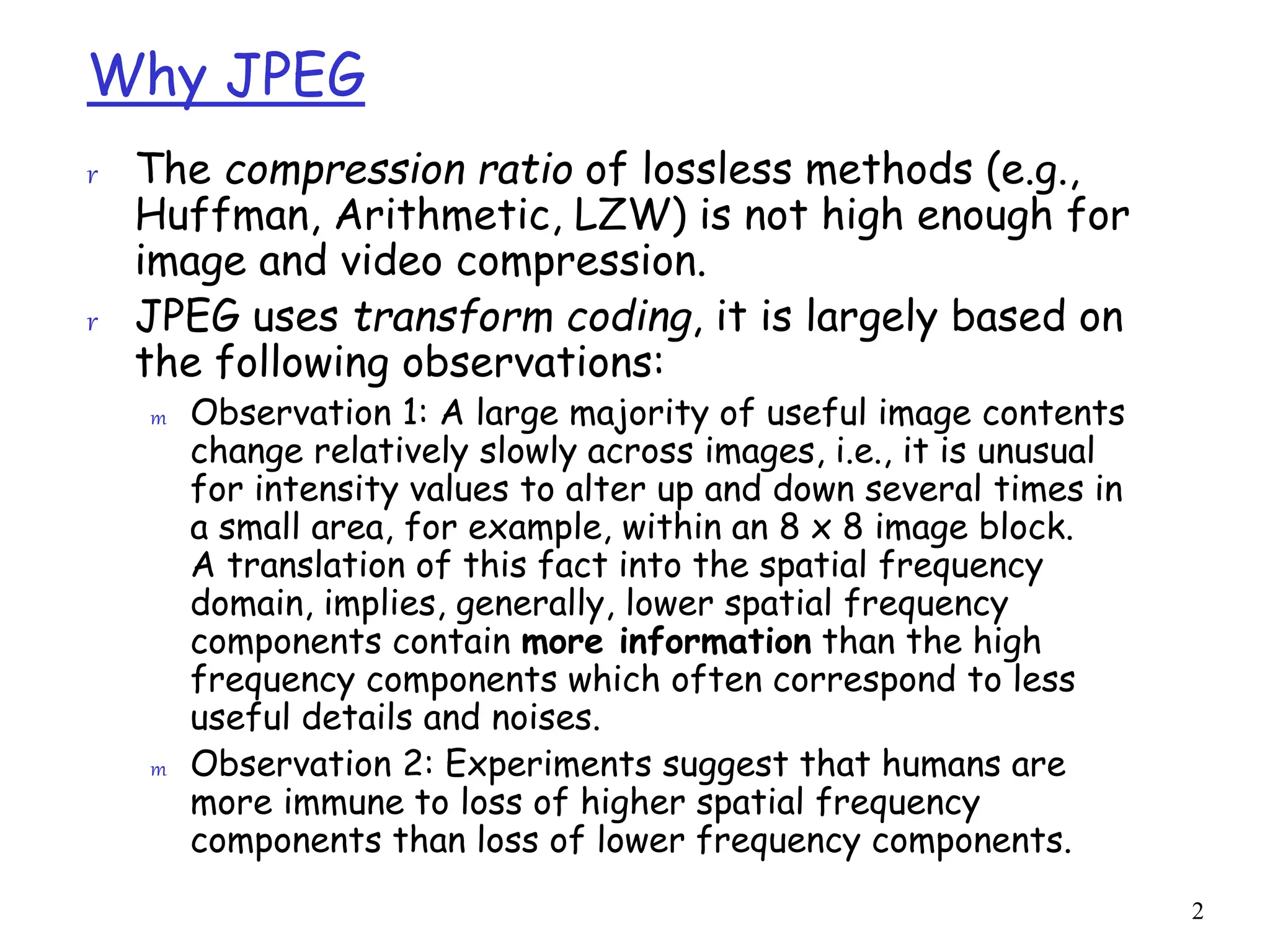2
Why JPEG
r The compression ratio of lossless methods (e.g.,
Huffman, Arithmetic, LZW) is not high enough for
image and video compression.
r JPEG uses transform coding, it is largely based on
the following observations:
m Observation 1: A large majority of useful image contents
change relatively slowly across images, i.e., it is unusual
for intensity values to alter up and down several times in
a small area, for example, within an 8 x 8 image block.
A translation of this fact into the spatial frequency
domain, implies, generally, lower spatial frequency
components contain more information than the high
frequency components which often correspond to less
useful details and noises.
m Observation 2: Experiments suggest that humans are
more immune to loss of higher spatial frequency
components than loss of lower frequency components.
 