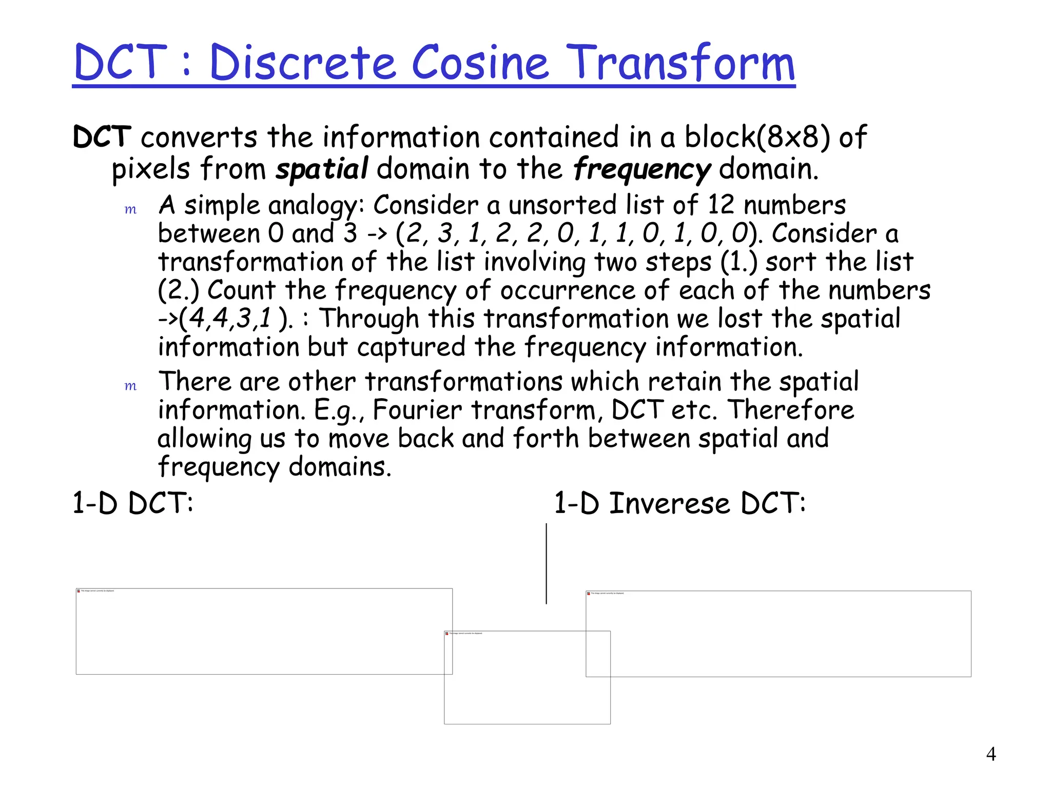 4
DCT : Discrete Cosine Transform
DCT converts the information contained in a block(8x8) of
pixels from spatial domain to the frequency domain.
m A simple analogy: Consider a unsorted list of 12 numbers
between 0 and 3 -> (2, 3, 1, 2, 2, 0, 1, 1, 0, 1, 0, 0). Consider a
transformation of the list involving two steps (1.) sort the list
(2.) Count the frequency of occurrence of each of the numbers
->(4,4,3,1 ). : Through this transformation we lost the spatial
information but captured the frequency information.
m There are other transformations which retain the spatial
information. E.g., Fourier transform, DCT etc. Therefore
allowing us to move back and forth between spatial and
frequency domains.
1-D DCT: 1-D Inverese DCT:
 