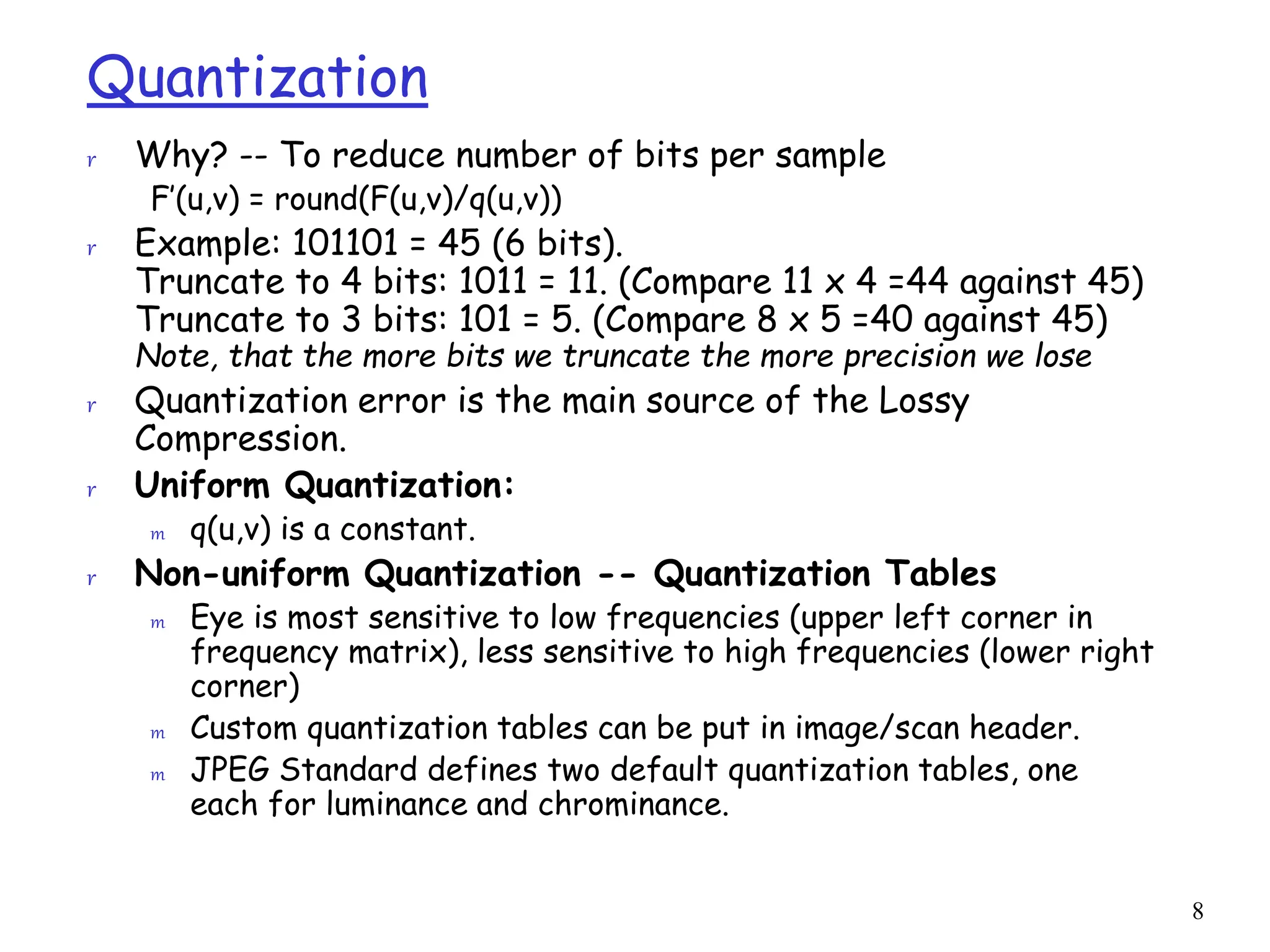 8
Quantization
r Why? -- To reduce number of bits per sample
F’(u,v) = round(F(u,v)/q(u,v))
r Example: 101101 = 45 (6 bits).
Truncate to 4 bits: 1011 = 11. (Compare 11 x 4 =44 against 45)
Truncate to 3 bits: 101 = 5. (Compare 8 x 5 =40 against 45)
Note, that the more bits we truncate the more precision we lose
r Quantization error is the main source of the Lossy
Compression.
r Uniform Quantization:
m q(u,v) is a constant.
r Non-uniform Quantization -- Quantization Tables
m Eye is most sensitive to low frequencies (upper left corner in
frequency matrix), less sensitive to high frequencies (lower right
corner)
m Custom quantization tables can be put in image/scan header.
m JPEG Standard defines two default quantization tables, one
each for luminance and chrominance.
 