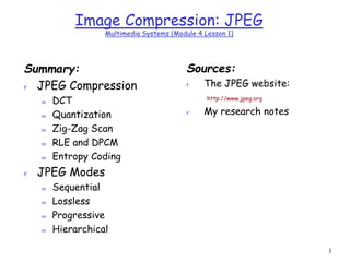 1
Image Compression: JPEG
Multimedia Systems (Module 4 Lesson 1)
Summary:
r JPEG Compression
m DCT
m Quantization
m Zig-Zag Scan
m RLE and DPCM
m Entropy Coding
r JPEG Modes
m Sequential
m Lossless
m Progressive
m Hierarchical
Sources:
r The JPEG website:
http://www.jpeg.org
r My research notes
 