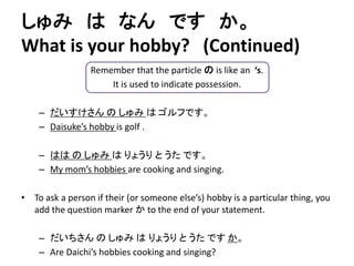しゅみはなんですか。 
What is your hobby? (Continued) 
Remember that the particle のis like an ‘s. 
It is used to indicate possession. 
– だいすけさんのしゅみはゴルフです。 
– Daisuke’s hobby is golf . 
– ははのしゅみはりょうりとうたです。 
– My mom’s hobbies are cooking and singing. 
• To ask a person if their (or someone else’s) hobby is a particular thing, you 
add the question marker かto the end of your statement. 
– だいちさんのしゅみはりょうりとうたですか。 
– Are Daichi’s hobbies cooking and singing? 
 