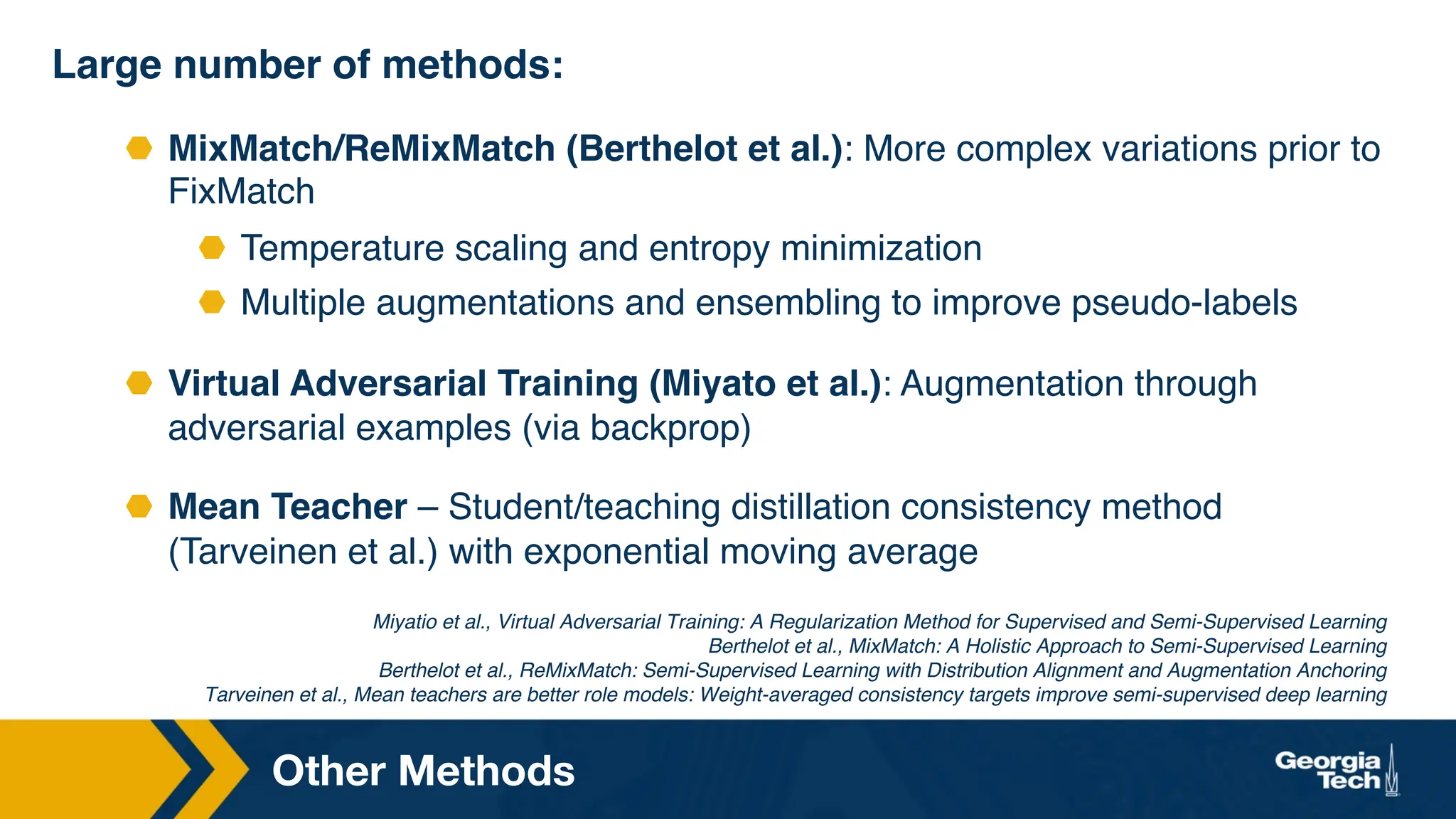 Other Methods
Large number of methods:
⬣ MixMatch/ReMixMatch (Berthelot et al.): More complex variations prior to
FixMatch
⬣ Temperature scaling and entropy minimization
⬣ Multiple augmentations and ensembling to improve pseudo-labels
⬣ Virtual Adversarial Training (Miyato et al.): Augmentation through
adversarial examples (via backprop)
⬣ Mean Teacher – Student/teaching distillation consistency method
(Tarveinen et al.) with exponential moving average
Miyatio et al., Virtual Adversarial Training: A Regularization Method for Supervised and Semi-Supervised Learning
Berthelot et al., MixMatch: A Holistic Approach to Semi-Supervised Learning
Berthelot et al., ReMixMatch: Semi-Supervised Learning with Distribution Alignment and Augmentation Anchoring
Tarveinen et al., Mean teachers are better role models: Weight-averaged consistency targets improve semi-supervised deep learning
 