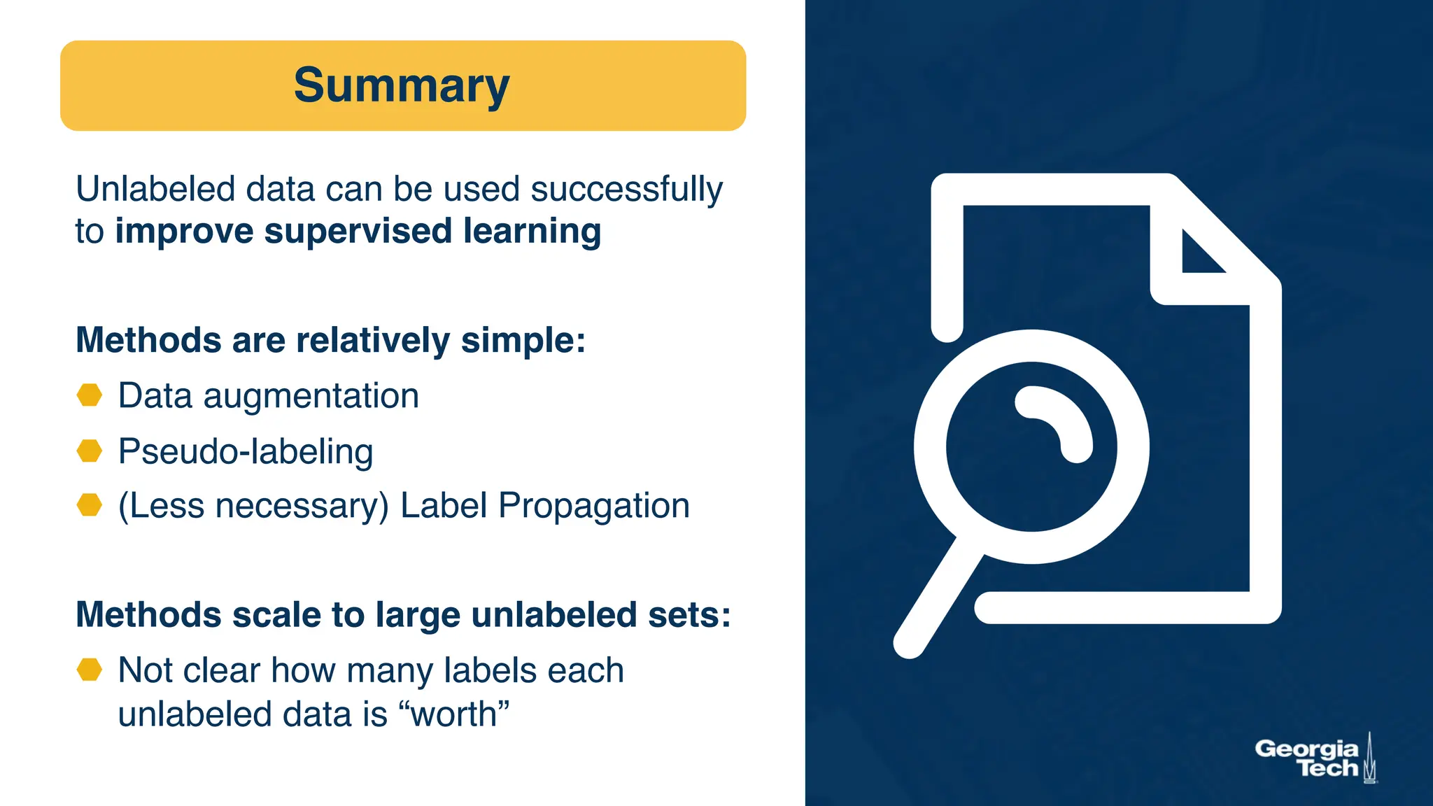 Summary
Unlabeled data can be used successfully
to improve supervised learning
Methods are relatively simple:
⬣ Data augmentation
⬣ Pseudo-labeling
⬣ (Less necessary) Label Propagation
Methods scale to large unlabeled sets:
⬣ Not clear how many labels each
unlabeled data is “worth”
 