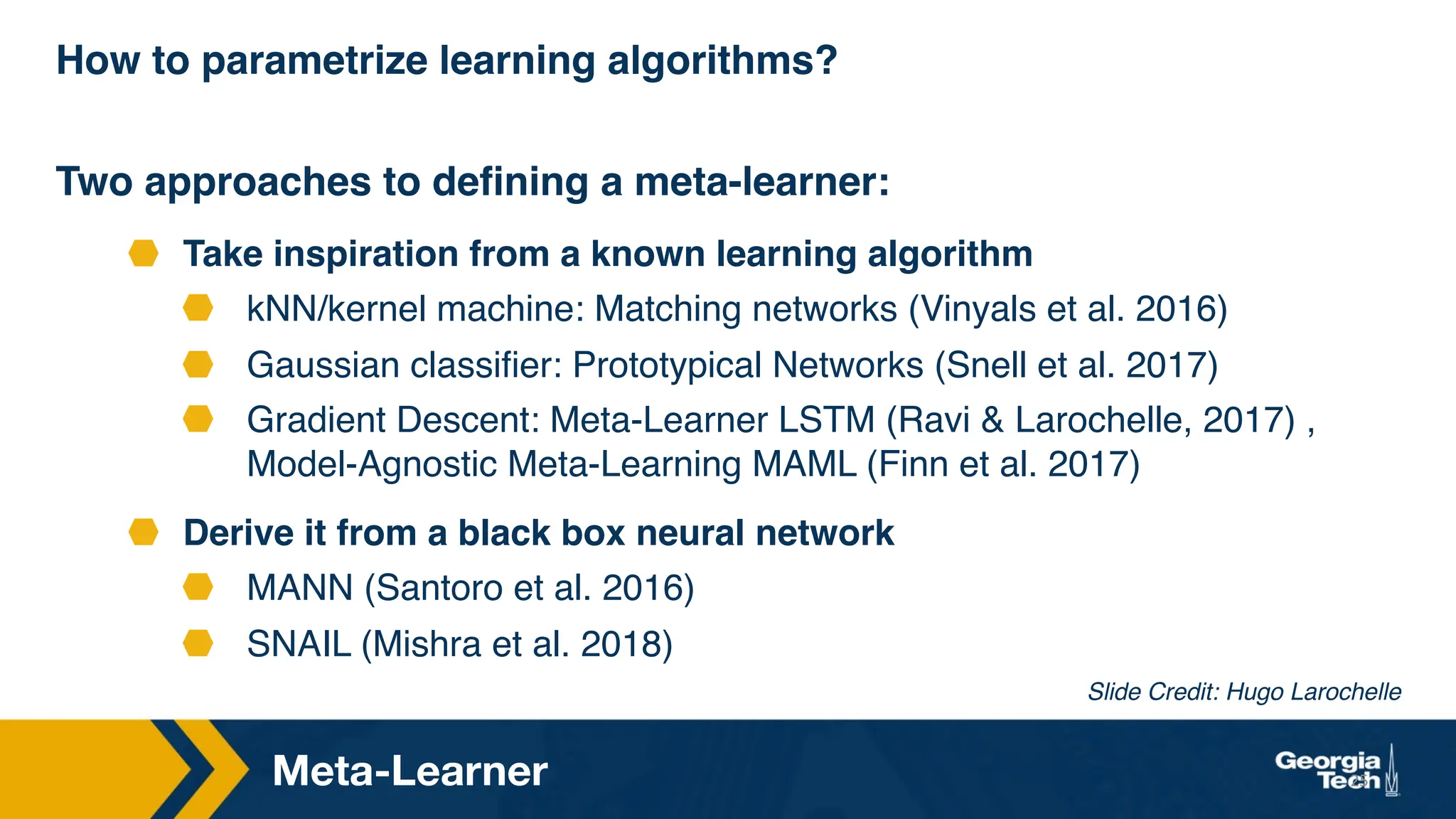 How to parametrize learning algorithms?
Two approaches to defining a meta-learner:
Take inspiration from a known learning algorithm
kNN/kernel machine: Matching networks (Vinyals et al. 2016)
Gaussian classifier: Prototypical Networks (Snell et al. 2017)
Gradient Descent: Meta-Learner LSTM (Ravi & Larochelle, 2017) ,
Model-Agnostic Meta-Learning MAML (Finn et al. 2017)
Derive it from a black box neural network
MANN (Santoro et al. 2016)
SNAIL (Mishra et al. 2018)
25
Meta-Learner
Slide Credit: Hugo Larochelle
 