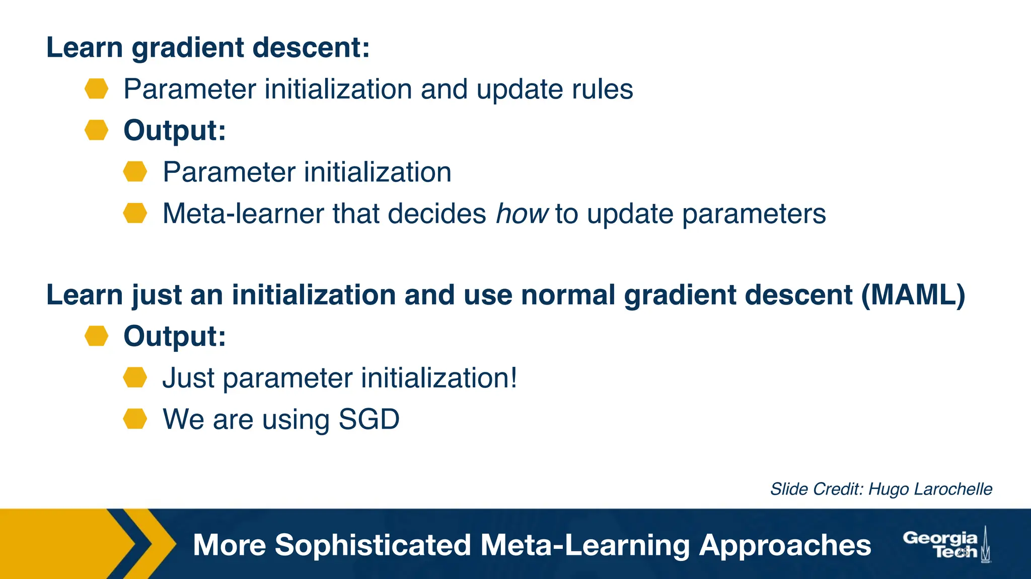Learn gradient descent:
Parameter initialization and update rules
Output:
Parameter initialization
Meta-learner that decides how to update parameters
Learn just an initialization and use normal gradient descent (MAML)
Output:
Just parameter initialization!
We are using SGD
26
Slide Credit: Hugo Larochelle
More Sophisticated Meta-Learning Approaches
 