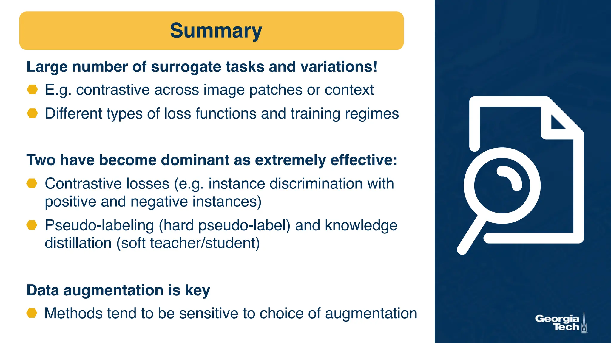 Large number of surrogate tasks and variations!
⬣ E.g. contrastive across image patches or context
⬣ Different types of loss functions and training regimes
Two have become dominant as extremely effective:
⬣ Contrastive losses (e.g. instance discrimination with
positive and negative instances)
⬣ Pseudo-labeling (hard pseudo-label) and knowledge
distillation (soft teacher/student)
Data augmentation is key
⬣ Methods tend to be sensitive to choice of augmentation
Summary
 