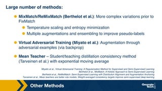 Other Methods
Large number of methods:
⬣ MixMatch/ReMixMatch (Berthelot et al.): More complex variations prior to
FixMatch
⬣ Temperature scaling and entropy minimization
⬣ Multiple augmentations and ensembling to improve pseudo-labels
⬣ Virtual Adversarial Training (Miyato et al.): Augmentation through
adversarial examples (via backprop)
⬣ Mean Teacher – Student/teaching distillation consistency method
(Tarveinen et al.) with exponential moving average
Miyatio et al., Virtual Adversarial Training: A Regularization Method for Supervised and Semi-Supervised Learning
Berthelot et al., MixMatch: A Holistic Approach to Semi-Supervised Learning
Berthelot et al., ReMixMatch: Semi-Supervised Learning with Distribution Alignment and Augmentation Anchoring
Tarveinen et al., Mean teachers are better role models: Weight-averaged consistency targets improve semi-supervised deep learning
 