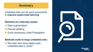 Summary
Unlabeled data can be used successfully
to improve supervised learning
Methods are relatively simple:
⬣ Data augmentation
⬣ Pseudo-labeling
⬣ (Less necessary) Label Propagation
Methods scale to large unlabeled sets:
⬣ Not clear how many labels each
unlabeled data is “worth”
 