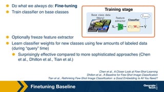 Finetuning Baseline
Chen et al., A Closer Look at Few-Shot Learning
Dhillon et al., A Baseline for Few-Shot Image Classification
Tian et al., Rethinking Few-Shot Image Classification: a Good Embedding Is All You Need?
⬣ Do what we always do: Fine-tuning
⬣ Train classifier on base classes
⬣ Optionally freeze feature extractor
⬣ Learn classifier weights for new classes using few amounts of labeled data
(during “query” time)
⬣ Surprisingly effective compared to more sophisticated approaches (Chen
et al., Dhillon et al., Tian et al.)
 