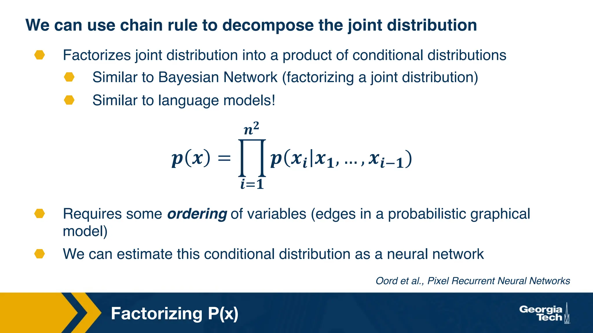 Factorizing P(x)
We can use chain rule to decompose the joint distribution
⬣ Factorizes joint distribution into a product of conditional distributions
⬣ Similar to Bayesian Network (factorizing a joint distribution)
⬣ Similar to language models!
⬣ Requires some ordering of variables (edges in a probabilistic graphical
model)
⬣ We can estimate this conditional distribution as a neural network
Oord et al., Pixel Recurrent Neural Networks
𝒑 𝒙 = $
𝒊$𝟏
𝒏𝟐
𝒑 𝒙𝒊 𝒙𝟏, … , 𝒙𝒊'𝟏)
 