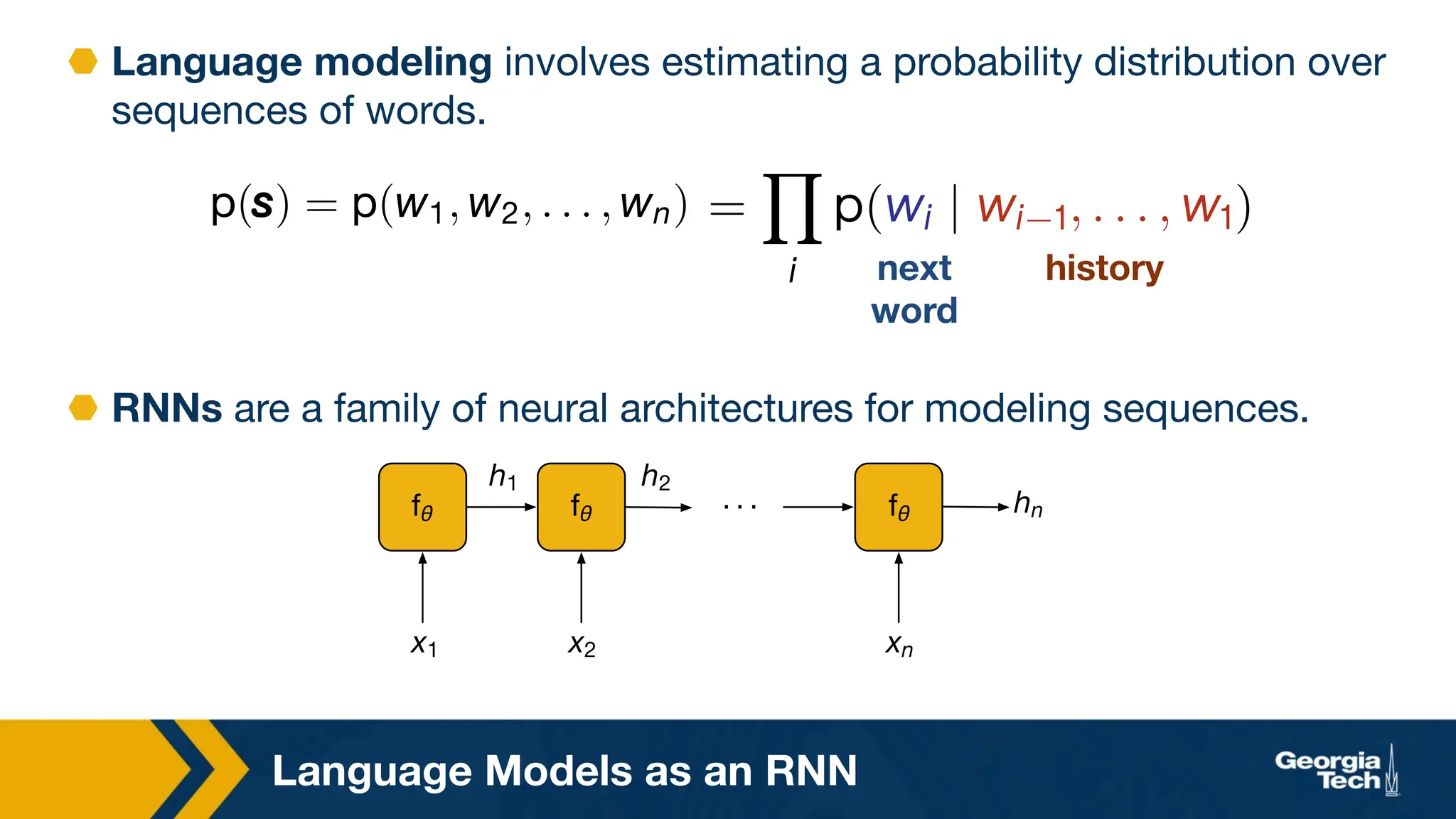 Language Models as an RNN
_ _ _U
O O
OU
Mʿ Mʿ Mʿ
. . .
⬣ Language modeling involves estimating a probability distribution over
sequences of words.
W(Z
Z
Z) = W(^, ^, . . . , ^U) =
Y
¨
Ñ(ð¨ | ð¨ ċ, . . . , ðċ)
next
word
history
⬣ RNNs are a family of neural architectures for modeling sequences.
 