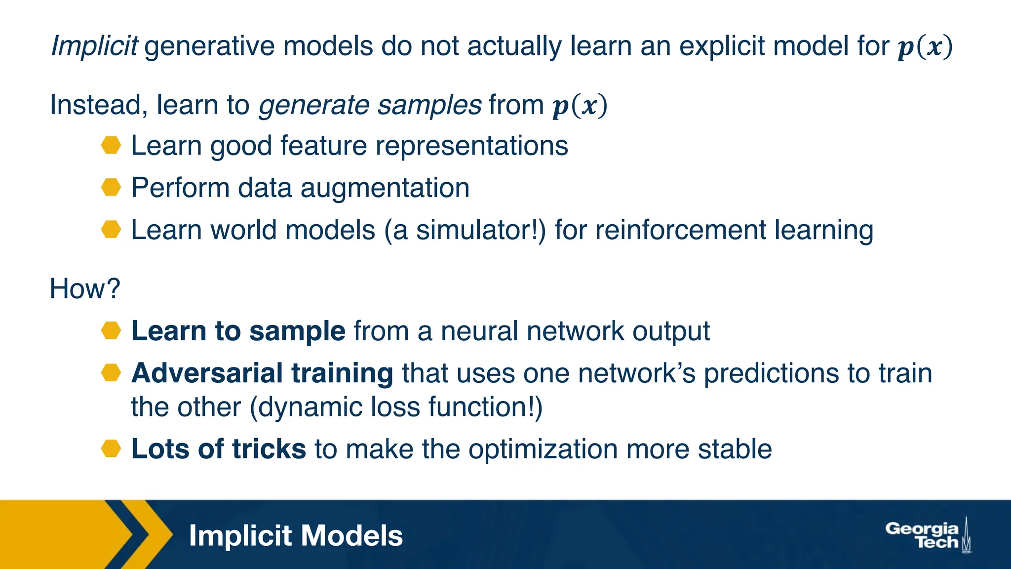 Implicit Models
Implicit generative models do not actually learn an explicit model for 𝒑 𝒙
Instead, learn to generate samples from 𝒑 𝒙
⬣ Learn good feature representations
⬣ Perform data augmentation
⬣ Learn world models (a simulator!) for reinforcement learning
How?
⬣ Learn to sample from a neural network output
⬣ Adversarial training that uses one network’s predictions to train
the other (dynamic loss function!)
⬣ Lots of tricks to make the optimization more stable
 