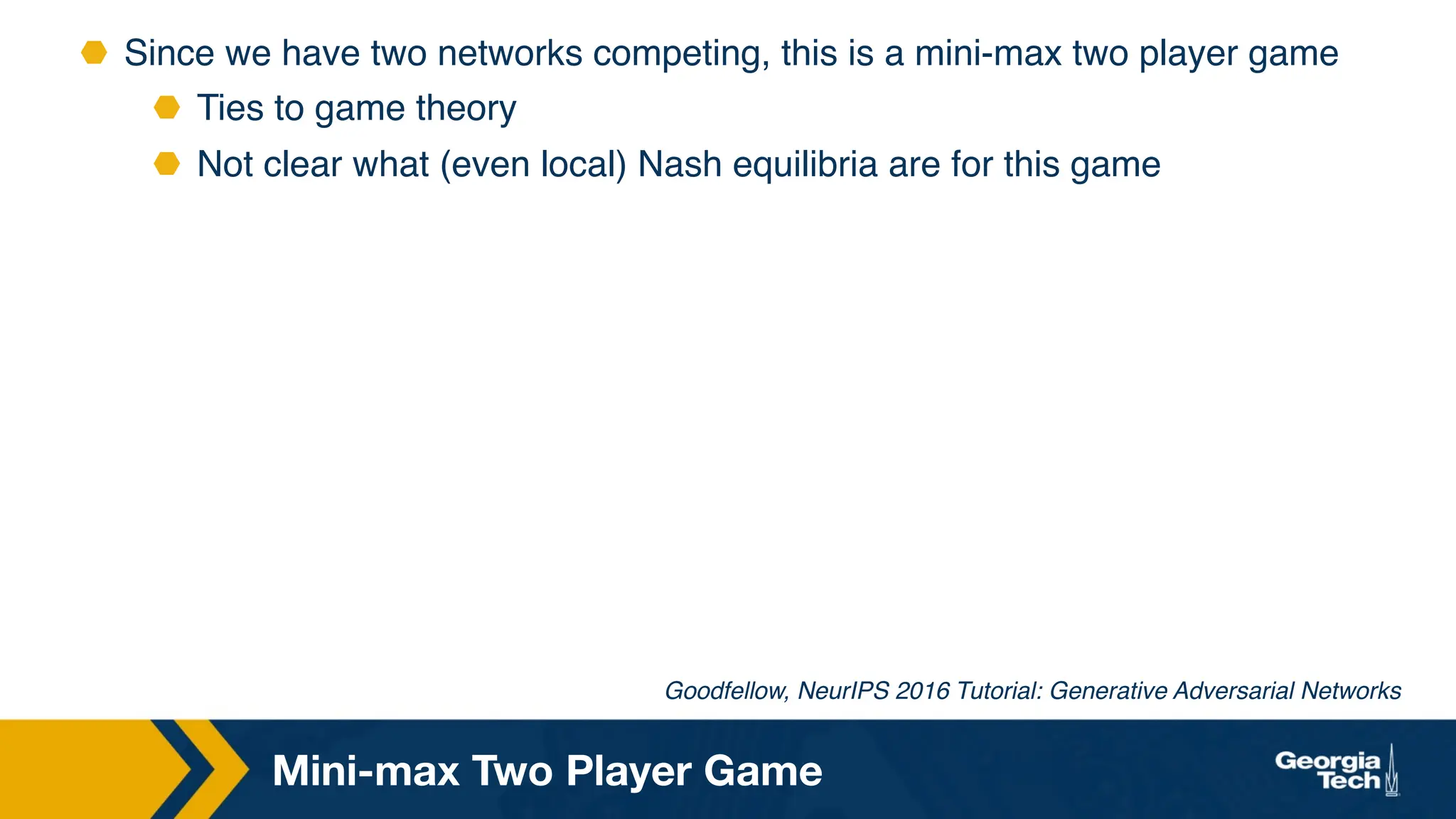 ⬣ Since we have two networks competing, this is a mini-max two player game
⬣ Ties to game theory
⬣ Not clear what (even local) Nash equilibria are for this game
Mini-max Two Player Game
Goodfellow, NeurIPS 2016 Tutorial: Generative Adversarial Networks
 