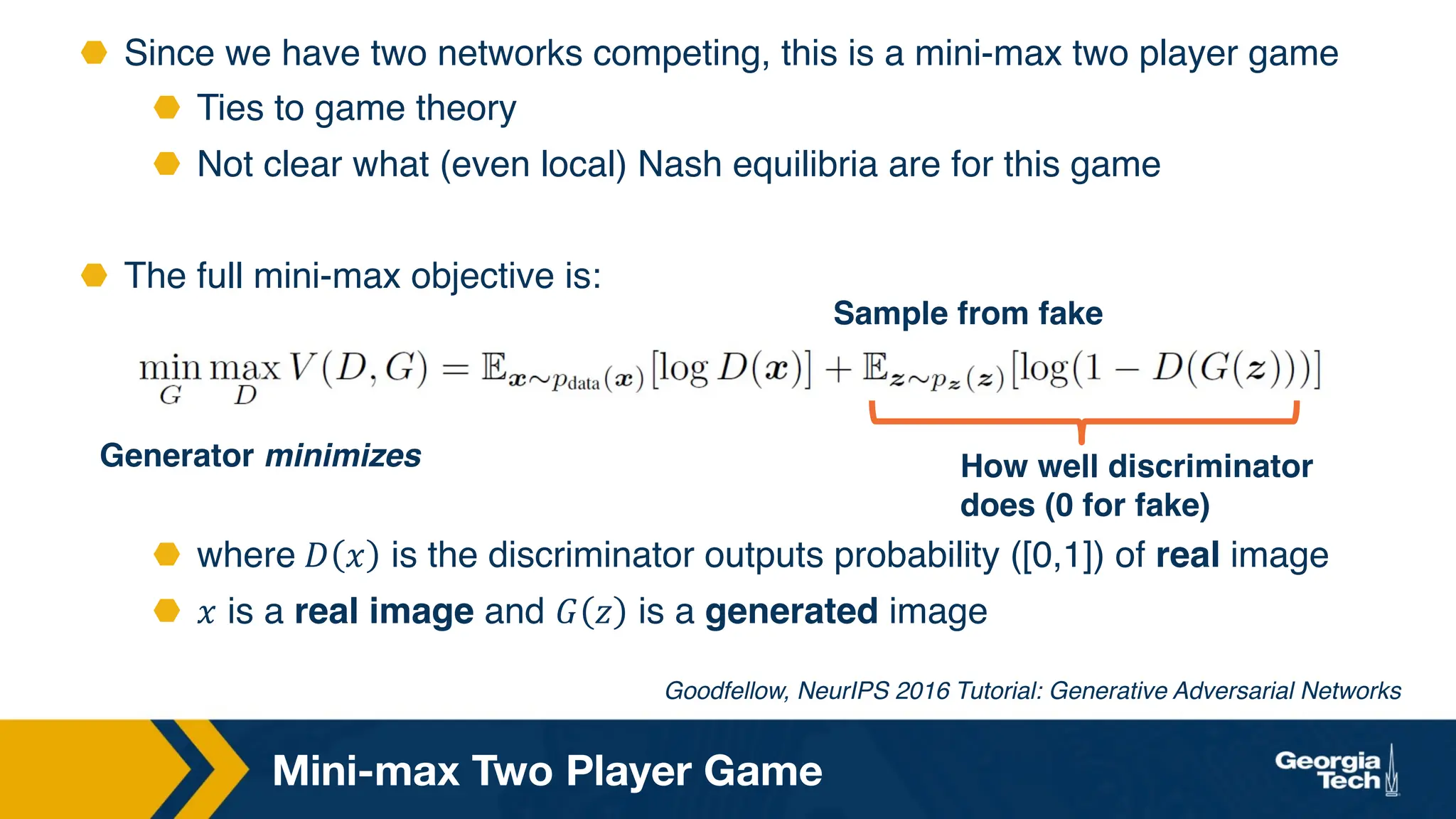 ⬣ Since we have two networks competing, this is a mini-max two player game
⬣ Ties to game theory
⬣ Not clear what (even local) Nash equilibria are for this game
⬣ The full mini-max objective is:
⬣ where 𝐷 𝑥 is the discriminator outputs probability ([0,1]) of real image
⬣ 𝑥 is a real image and 𝐺 𝑧 is a generated image
Mini-max Two Player Game
Generator minimizes How well discriminator
does (0 for fake)
Sample from fake
Goodfellow, NeurIPS 2016 Tutorial: Generative Adversarial Networks
 