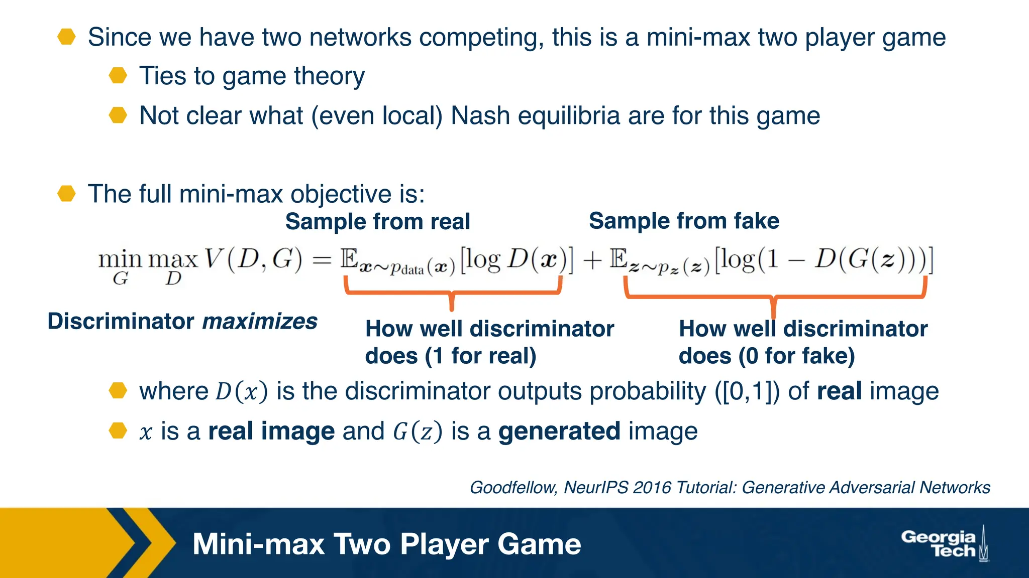 ⬣ Since we have two networks competing, this is a mini-max two player game
⬣ Ties to game theory
⬣ Not clear what (even local) Nash equilibria are for this game
⬣ The full mini-max objective is:
⬣ where 𝐷 𝑥 is the discriminator outputs probability ([0,1]) of real image
⬣ 𝑥 is a real image and 𝐺 𝑧 is a generated image
Mini-max Two Player Game
Goodfellow, NeurIPS 2016 Tutorial: Generative Adversarial Networks
How well discriminator
does (1 for real)
Discriminator maximizes How well discriminator
does (0 for fake)
Sample from fake
Sample from real
 