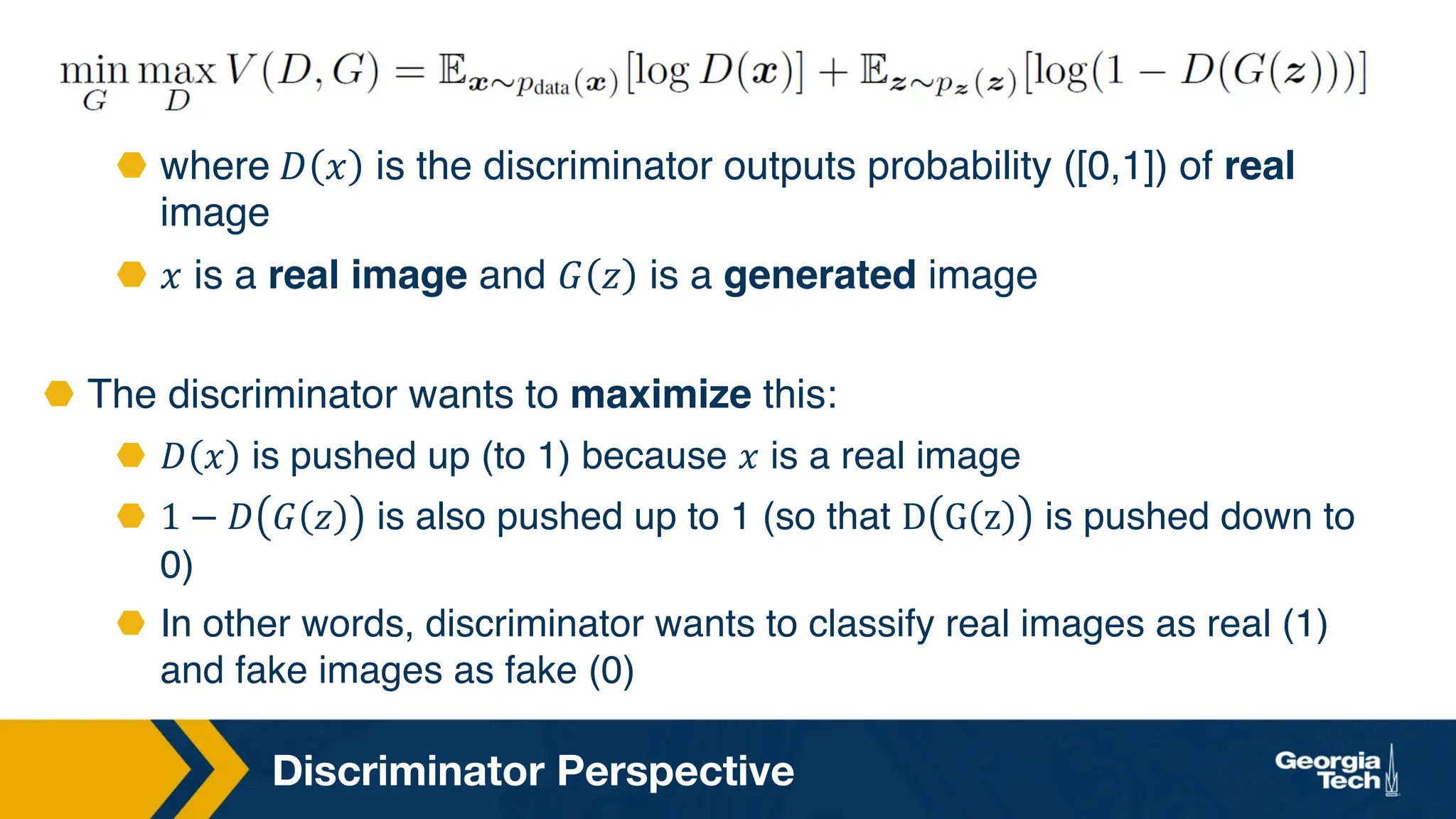 Discriminator Perspective
⬣ where 𝐷 𝑥 is the discriminator outputs probability ([0,1]) of real
image
⬣ 𝑥 is a real image and 𝐺 𝑧 is a generated image
⬣ The discriminator wants to maximize this:
⬣ 𝐷 𝑥 is pushed up (to 1) because 𝑥 is a real image
⬣ 1 − 𝐷 𝐺 𝑧 is also pushed up to 1 (so that D G z is pushed down to
0)
⬣ In other words, discriminator wants to classify real images as real (1)
and fake images as fake (0)
 