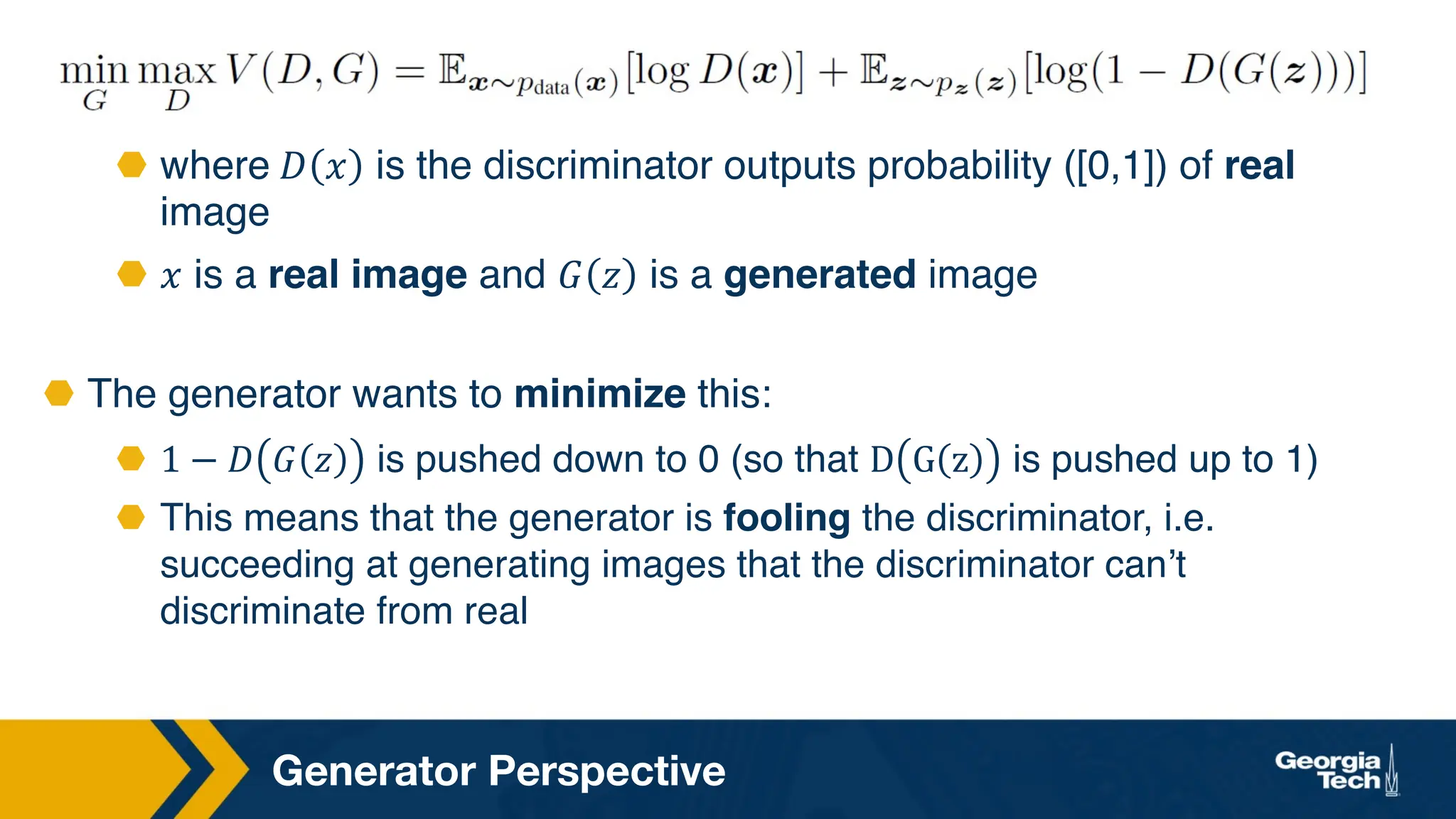 Generator Perspective
⬣ where 𝐷 𝑥 is the discriminator outputs probability ([0,1]) of real
image
⬣ 𝑥 is a real image and 𝐺 𝑧 is a generated image
⬣ The generator wants to minimize this:
⬣ 1 − 𝐷 𝐺 𝑧 is pushed down to 0 (so that D G z is pushed up to 1)
⬣ This means that the generator is fooling the discriminator, i.e.
succeeding at generating images that the discriminator can’t
discriminate from real
 