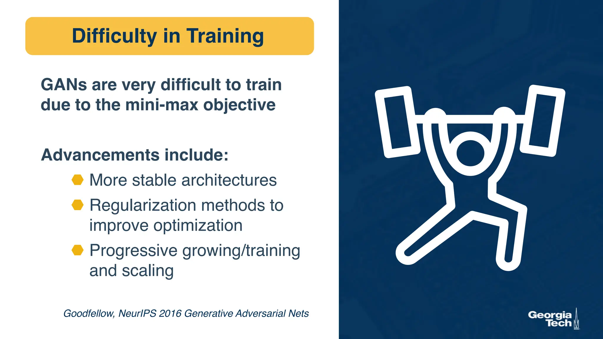 Difficulty in Training
Goodfellow, NeurIPS 2016 Generative Adversarial Nets
GANs are very difficult to train
due to the mini-max objective
Advancements include:
⬣ More stable architectures
⬣ Regularization methods to
improve optimization
⬣ Progressive growing/training
and scaling
 