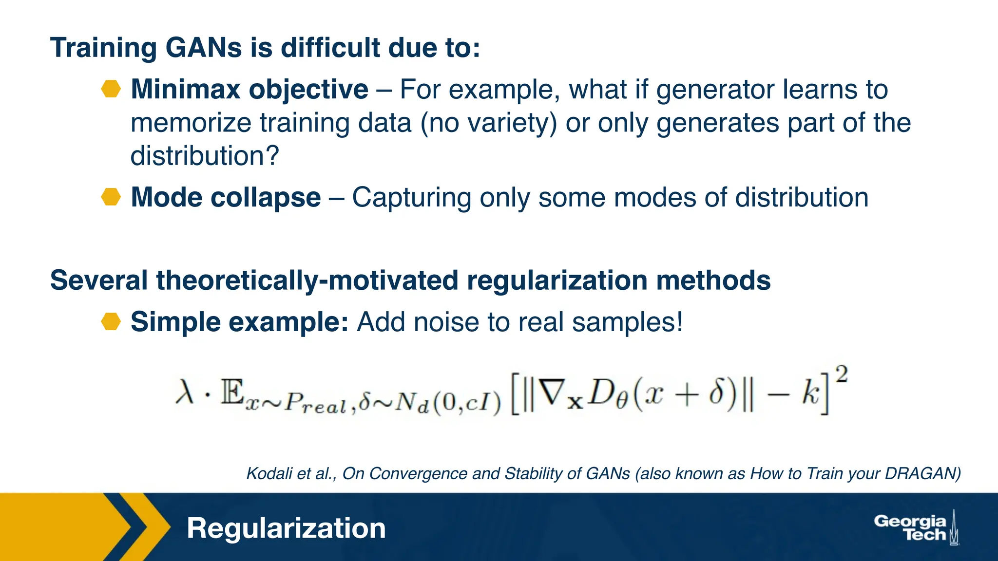 Regularization
Kodali et al., On Convergence and Stability of GANs (also known as How to Train your DRAGAN)
Training GANs is difficult due to:
⬣ Minimax objective – For example, what if generator learns to
memorize training data (no variety) or only generates part of the
distribution?
⬣ Mode collapse – Capturing only some modes of distribution
Several theoretically-motivated regularization methods
⬣ Simple example: Add noise to real samples!
 