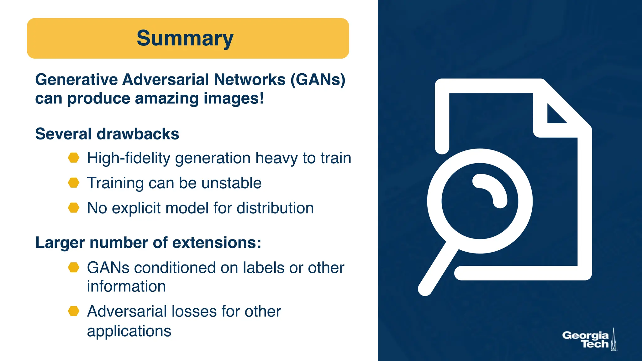 Summary
Generative Adversarial Networks (GANs)
can produce amazing images!
Several drawbacks
⬣ High-fidelity generation heavy to train
⬣ Training can be unstable
⬣ No explicit model for distribution
Larger number of extensions:
⬣ GANs conditioned on labels or other
information
⬣ Adversarial losses for other
applications
 