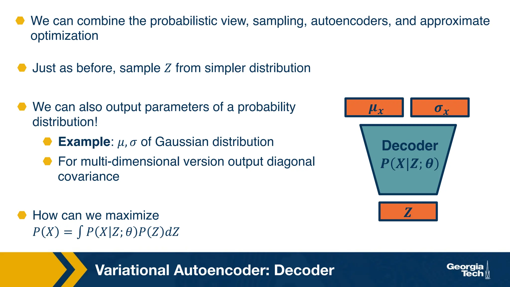 Variational Autoencoder: Decoder
⬣ We can combine the probabilistic view, sampling, autoencoders, and approximate
optimization
⬣ Just as before, sample 𝑍 from simpler distribution
⬣ We can also output parameters of a probability
distribution!
⬣ Example: 𝜇, 𝜎 of Gaussian distribution
⬣ For multi-dimensional version output diagonal
covariance
⬣ How can we maximize
𝑃 𝑋 = ∫ 𝑃 𝑋 𝑍; 𝜃 𝑃 𝑍 𝑑𝑍
𝒁
𝝁𝒙 𝝈𝒙
Decoder
𝑷 𝑿|𝒁; 𝜽
 