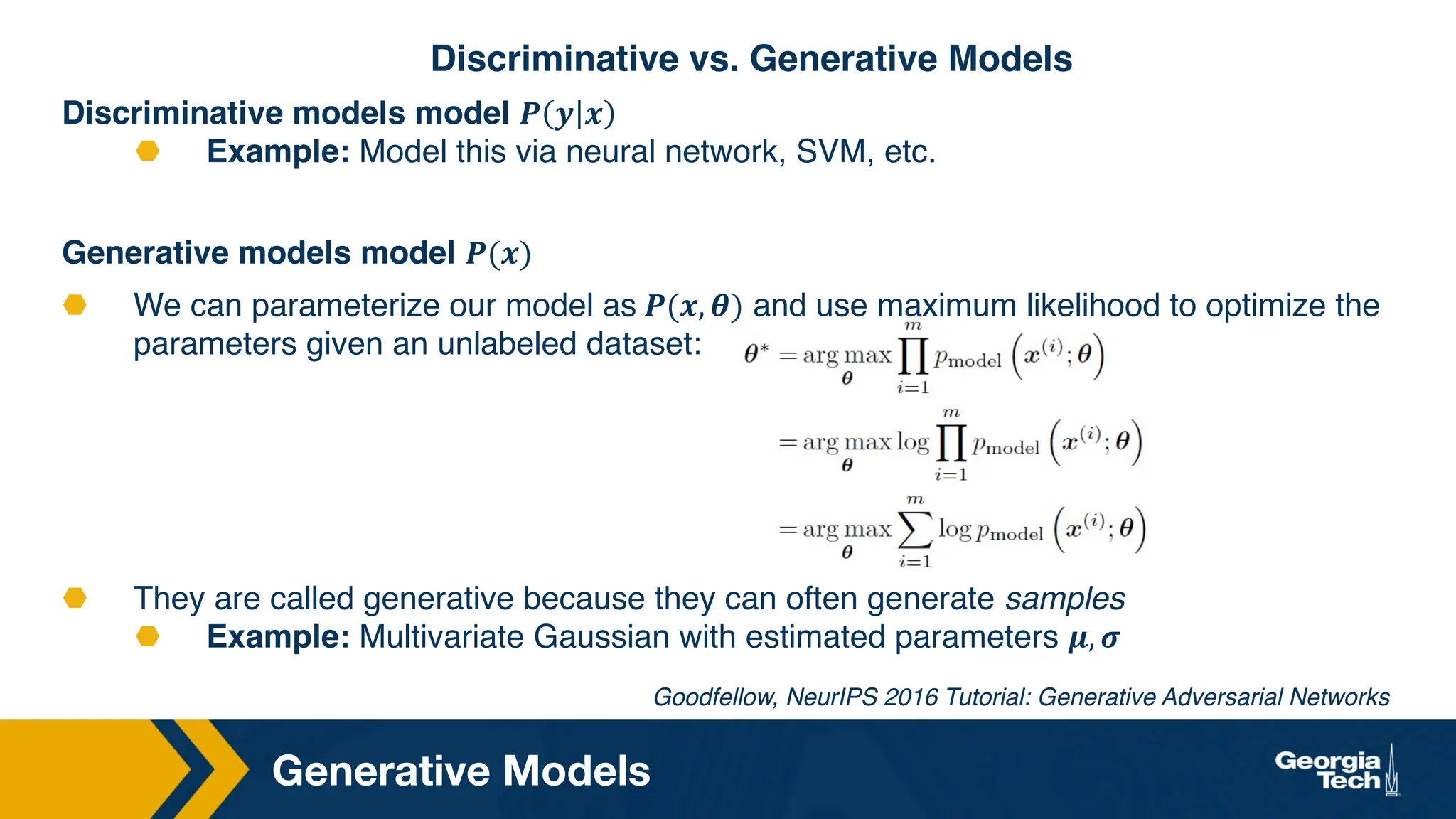Discriminative models model 𝑷 𝒚 𝒙
⬣ Example: Model this via neural network, SVM, etc.
Generative models model 𝑷(𝒙)
⬣ We can parameterize our model as 𝑷(𝒙, 𝜽) and use maximum likelihood to optimize the
parameters given an unlabeled dataset:
⬣ They are called generative because they can often generate samples
⬣ Example: Multivariate Gaussian with estimated parameters 𝝁, 𝝈
Generative Models
Goodfellow, NeurIPS 2016 Tutorial: Generative Adversarial Networks
Discriminative vs. Generative Models
 