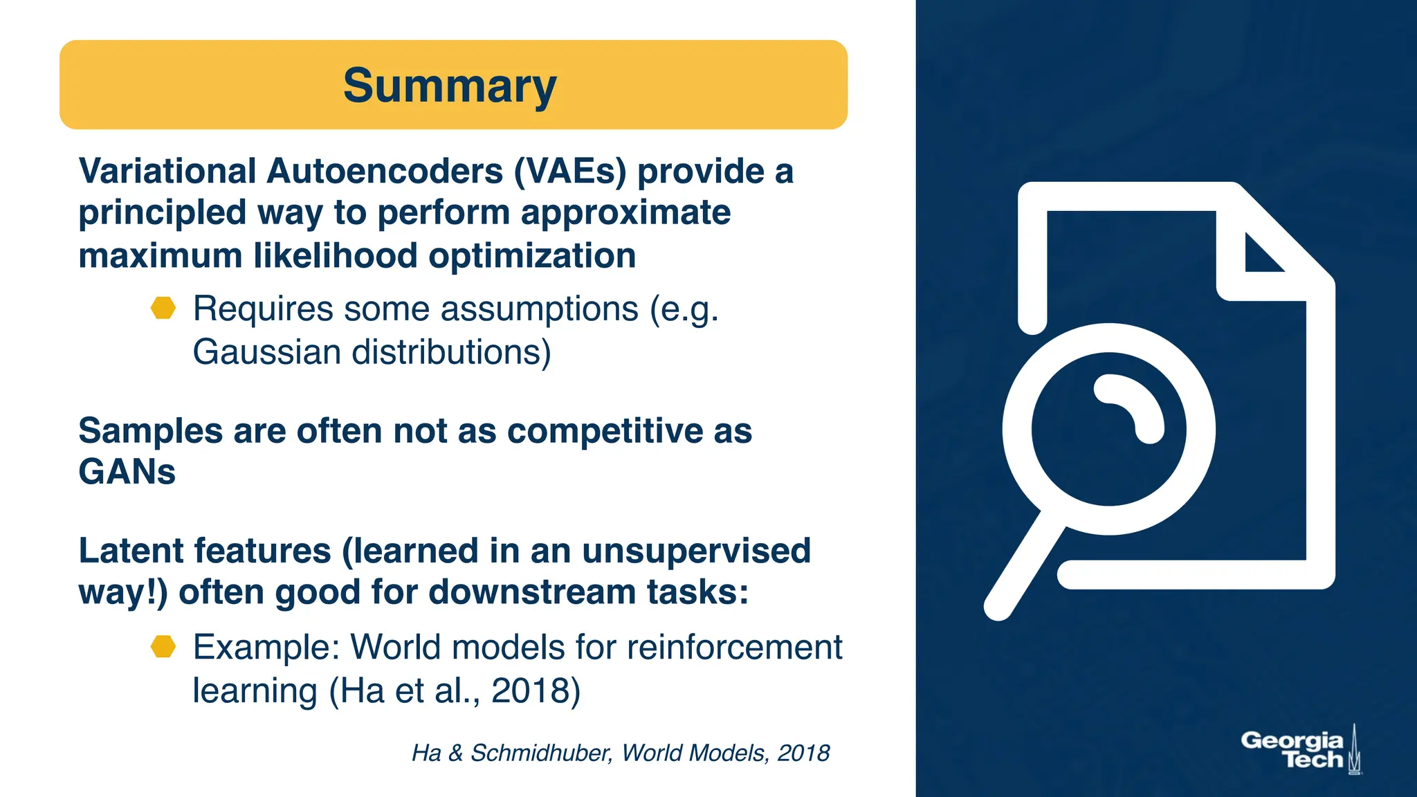 Summary
Variational Autoencoders (VAEs) provide a
principled way to perform approximate
maximum likelihood optimization
⬣ Requires some assumptions (e.g.
Gaussian distributions)
Samples are often not as competitive as
GANs
Latent features (learned in an unsupervised
way!) often good for downstream tasks:
⬣ Example: World models for reinforcement
learning (Ha et al., 2018)
Ha  Schmidhuber, World Models, 2018
 