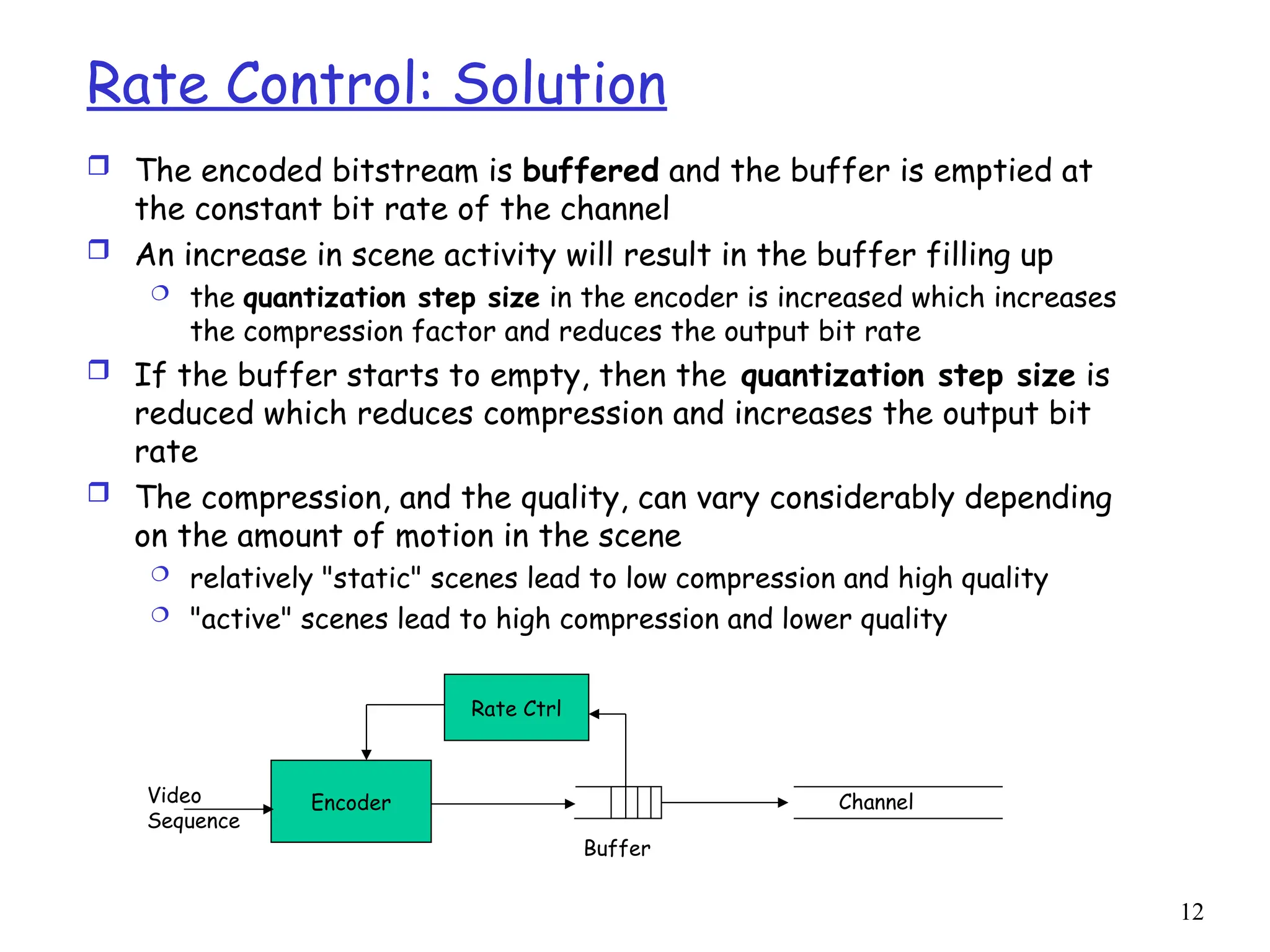 12
Rate Control: Solution
 The encoded bitstream is buffered and the buffer is emptied at
the constant bit rate of the channel
 An increase in scene activity will result in the buffer filling up
 the quantization step size in the encoder is increased which increases
the compression factor and reduces the output bit rate
 If the buffer starts to empty, then the quantization step size is
reduced which reduces compression and increases the output bit
rate
 The compression, and the quality, can vary considerably depending
on the amount of motion in the scene
 relatively "static" scenes lead to low compression and high quality
 "active" scenes lead to high compression and lower quality
Encoder
Rate Ctrl
Channel
Buffer
Video
Sequence
 