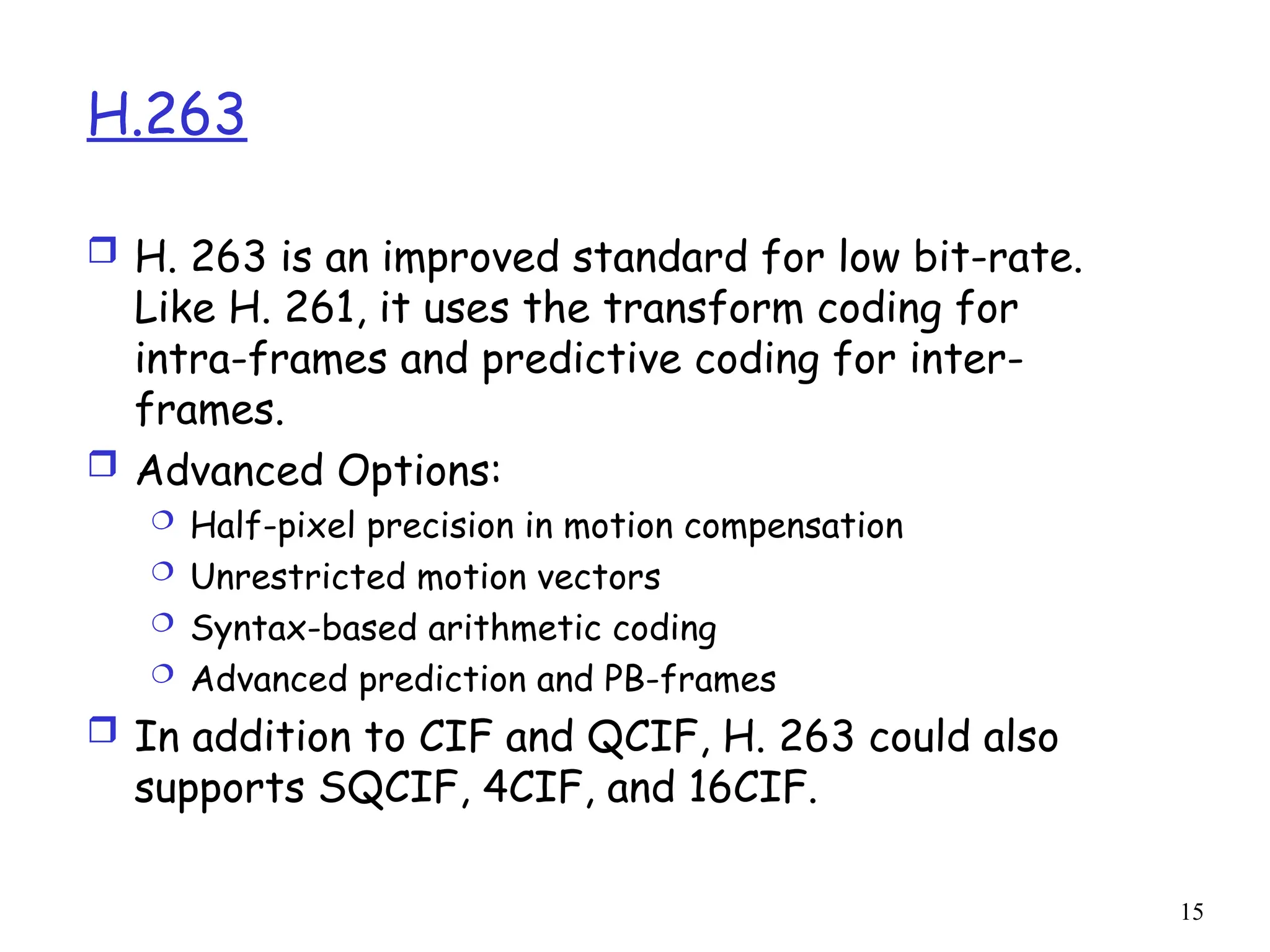 15
H.263
 H. 263 is an improved standard for low bit-rate.
Like H. 261, it uses the transform coding for
intra-frames and predictive coding for inter-
frames.
 Advanced Options:
 Half-pixel precision in motion compensation
 Unrestricted motion vectors
 Syntax-based arithmetic coding
 Advanced prediction and PB-frames
 In addition to CIF and QCIF, H. 263 could also
supports SQCIF, 4CIF, and 16CIF.
 