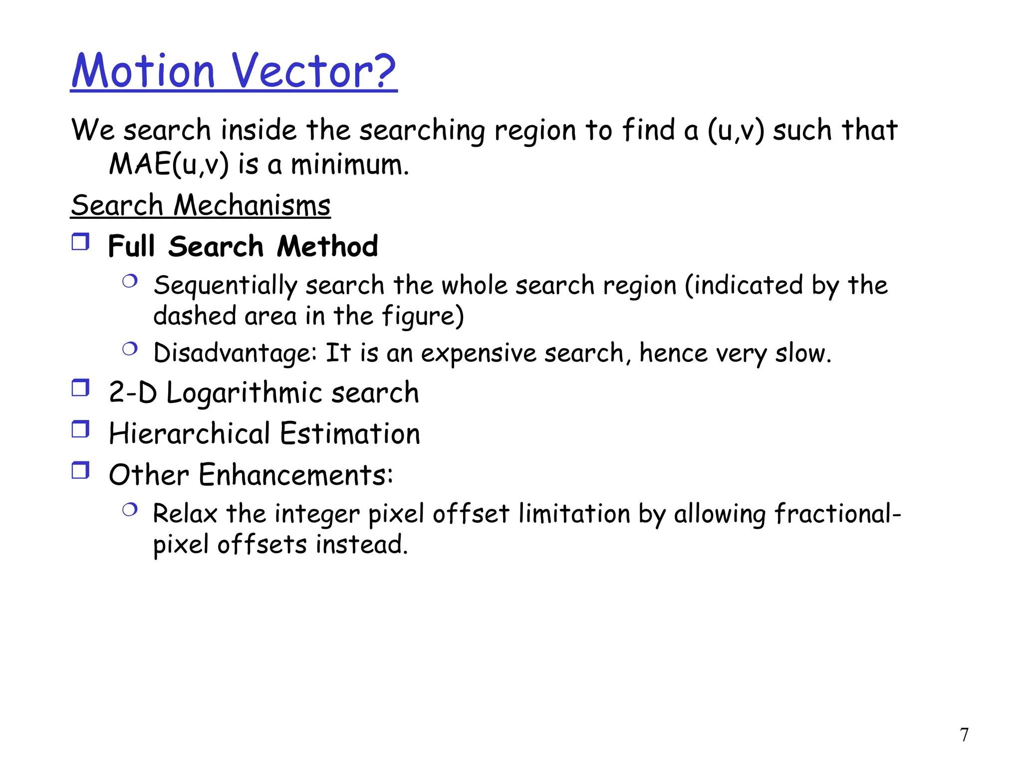 7
Motion Vector?
We search inside the searching region to find a (u,v) such that
MAE(u,v) is a minimum.
Search Mechanisms
 Full Search Method
 Sequentially search the whole search region (indicated by the
dashed area in the figure)
 Disadvantage: It is an expensive search, hence very slow.
 2-D Logarithmic search
 Hierarchical Estimation
 Other Enhancements:
 Relax the integer pixel offset limitation by allowing fractional-
pixel offsets instead.
 