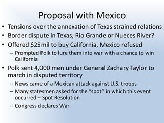 Proposal with Mexico
• Tensions over the annexation of Texas strained relations
• Border dispute in Texas, Rio Grande or Nueces River?
• Offered $25mil to buy California, Mexico refused
– Prompted Polk to lure them into war with a chance to win
California
• Polk sent 4,000 men under General Zachary Taylor to
march in disputed territory
– News came of a Mexican attack against U.S. troops
– Many statesmen asked for the “spot” in which this event
occurred – Spot Resolution
– Congress declares War
 