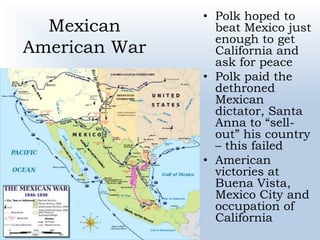 Mexican
American War
• Polk hoped to
beat Mexico just
enough to get
California and
ask for peace
• Polk paid the
dethroned
Mexican
dictator, Santa
Anna to “sell-
out” his country
– this failed
• American
victories at
Buena Vista,
Mexico City and
occupation of
California
 