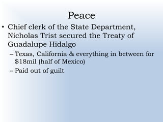 Peace
• Chief clerk of the State Department,
Nicholas Trist secured the Treaty of
Guadalupe Hidalgo
– Texas, California & everything in between for
$18mil (half of Mexico)
– Paid out of guilt
 