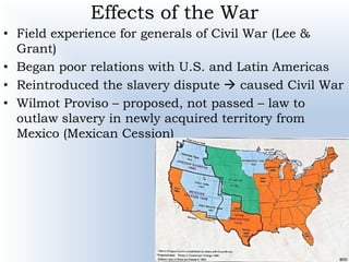 Effects of the War
• Field experience for generals of Civil War (Lee &
Grant)
• Began poor relations with U.S. and Latin Americas
• Reintroduced the slavery dispute  caused Civil War
• Wilmot Proviso – proposed, not passed – law to
outlaw slavery in newly acquired territory from
Mexico (Mexican Cession)
 