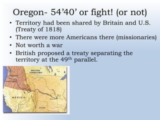 Oregon- 54’40’ or fight! (or not)
• Territory had been shared by Britain and U.S.
(Treaty of 1818)
• There were more Americans there (missionaries)
• Not worth a war
• British proposed a treaty separating the
territory at the 49th parallel.
 
